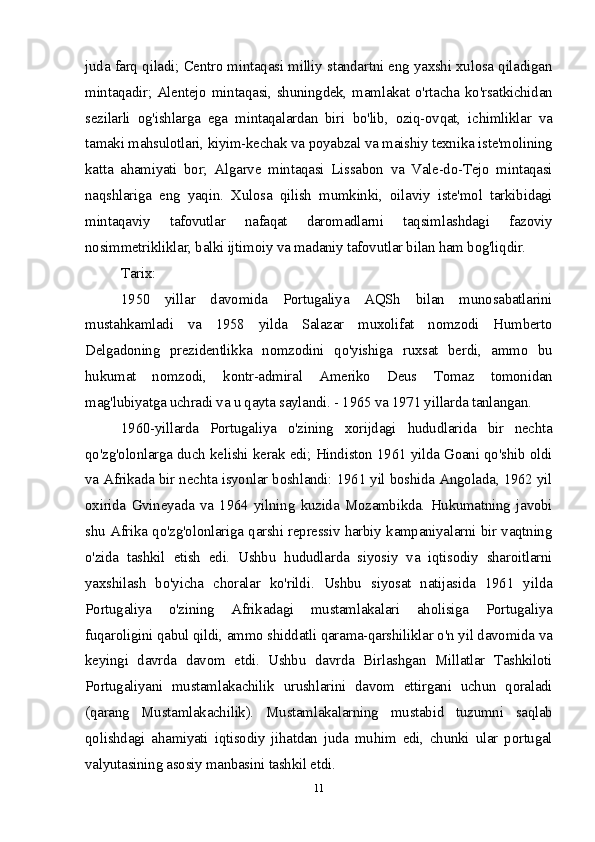 juda farq qiladi; Centro mintaqasi milliy standartni eng yaxshi xulosa qiladigan
mintaqadir; Alentejo mintaqasi, shuningdek, mamlakat o'rtacha ko'rsatkichidan
sezilarli   og'ishlarga   ega   mintaqalardan   biri   bo'lib,   oziq-ovqat,   ichimliklar   va
tamaki mahsulotlari, kiyim-kechak va poyabzal va maishiy texnika iste'molining
katta   ahamiyati   bor;   Algarve   mintaqasi   Lissabon   va   Vale-do-Tejo   mintaqasi
naqshlariga   eng   yaqin.   Xulosa   qilish   mumkinki,   oilaviy   iste'mol   tarkibidagi
mintaqaviy   tafovutlar   nafaqat   daromadlarni   taqsimlashdagi   fazoviy
nosimmetrikliklar, balki ijtimoiy va madaniy tafovutlar bilan ham bog'liqdir.
Tarix:
1950   yillar   davomida   Portugaliya   AQSh   bilan   munosabatlarini
mustahkamladi   va   1958   yilda   Salazar   muxolifat   nomzodi   Humberto
Delgadoning   prezidentlikka   nomzodini   qo'yishiga   ruxsat   berdi,   ammo   bu
hukumat   nomzodi,   kontr-admiral   Ameriko   Deus   Tomaz   tomonidan
mag'lubiyatga uchradi va u qayta saylandi. - 1965 va 1971 yillarda tanlangan.
1960-yillarda   Portugaliya   o'zining   xorijdagi   hududlarida   bir   nechta
qo'zg'olonlarga duch kelishi kerak edi; Hindiston 1961 yilda Goani qo'shib oldi
va Afrikada bir nechta isyonlar boshlandi: 1961 yil boshida Angolada, 1962 yil
oxirida   Gvineyada   va   1964   yilning   kuzida   Mozambikda.   Hukumatning   javobi
shu Afrika qo'zg'olonlariga qarshi repressiv harbiy kampaniyalarni bir vaqtning
o'zida   tashkil   etish   edi.   Ushbu   hududlarda   siyosiy   va   iqtisodiy   sharoitlarni
yaxshilash   bo'yicha   choralar   ko'rildi.   Ushbu   siyosat   natijasida   1961   yilda
Portugaliya   o'zining   Afrikadagi   mustamlakalari   aholisiga   Portugaliya
fuqaroligini qabul qildi, ammo shiddatli qarama-qarshiliklar o'n yil davomida va
keyingi   davrda   davom   etdi.   Ushbu   davrda   Birlashgan   Millatlar   Tashkiloti
Portugaliyani   mustamlakachilik   urushlarini   davom   ettirgani   uchun   qoraladi
(qarang   Mustamlakachilik).   Mustamlakalarning   mustabid   tuzumni   saqlab
qolishdagi   ahamiyati   iqtisodiy   jihatdan   juda   muhim   edi,   chunki   ular   portugal
valyutasining asosiy manbasini tashkil etdi.
11 