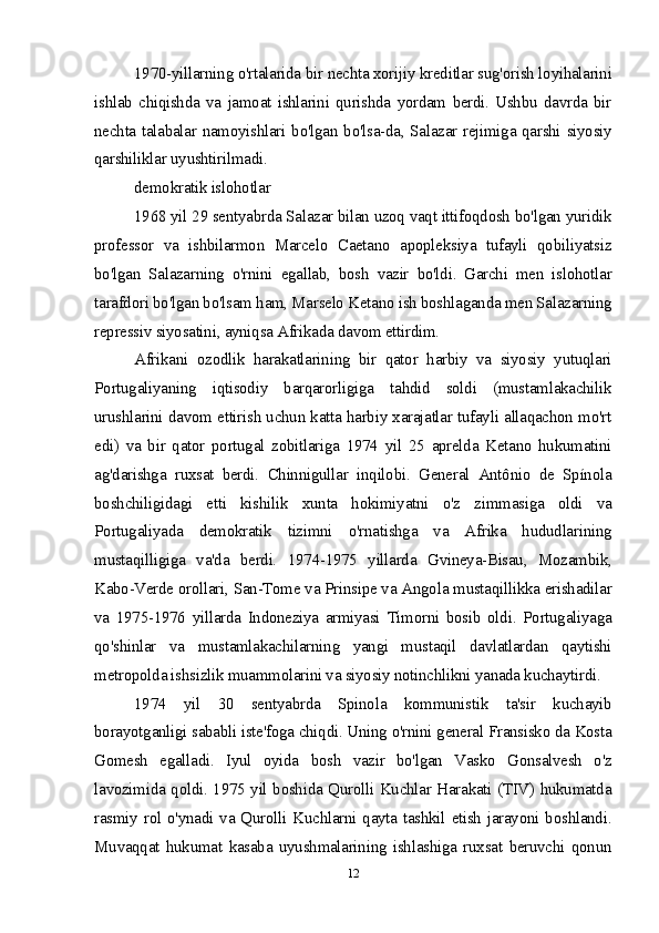 1970-yillarning o'rtalarida bir nechta xorijiy kreditlar sug'orish loyihalarini
ishlab   chiqishda   va   jamoat   ishlarini   qurishda   yordam   berdi.   Ushbu   davrda   bir
nechta talabalar namoyishlari bo'lgan bo'lsa-da, Salazar rejimiga qarshi siyosiy
qarshiliklar uyushtirilmadi.
demokratik islohotlar
1968 yil 29 sentyabrda Salazar bilan uzoq vaqt ittifoqdosh bo'lgan yuridik
professor   va   ishbilarmon   Marcelo   Caetano   apopleksiya   tufayli   qobiliyatsiz
bo'lgan   Salazarning   o'rnini   egallab,   bosh   vazir   bo'ldi.   Garchi   men   islohotlar
tarafdori bo'lgan bo'lsam ham, Marselo Ketano ish boshlaganda men Salazarning
repressiv siyosatini, ayniqsa Afrikada davom ettirdim.
Afrikani   ozodlik   harakatlarining   bir   qator   harbiy   va   siyosiy   yutuqlari
Portugaliyaning   iqtisodiy   barqarorligiga   tahdid   soldi   (mustamlakachilik
urushlarini davom ettirish uchun katta harbiy xarajatlar tufayli allaqachon mo'rt
edi)   va   bir   qator   portugal   zobitlariga   1974   yil   25   aprelda   Ketano   hukumatini
ag'darishga   ruxsat   berdi.   Chinnigullar   inqilobi.   General   Antônio   de   Spínola
boshchiligidagi   etti   kishilik   xunta   hokimiyatni   o'z   zimmasiga   oldi   va
Portugaliyada   demokratik   tizimni   o'rnatishga   va   Afrika   hududlarining
mustaqilligiga   va'da   berdi.   1974-1975   yillarda   Gvineya-Bisau,   Mozambik,
Kabo-Verde orollari, San-Tome va Prinsipe va Angola mustaqillikka erishadilar
va   1975-1976   yillarda   Indoneziya   armiyasi   Timorni   bosib   oldi.   Portugaliyaga
qo'shinlar   va   mustamlakachilarning   yangi   mustaqil   davlatlardan   qaytishi
metropolda ishsizlik muammolarini va siyosiy notinchlikni yanada kuchaytirdi.
1974   yil   30   sentyabrda   Spinola   kommunistik   ta'sir   kuchayib
borayotganligi sababli iste'foga chiqdi. Uning o'rnini general Fransisko da Kosta
Gomesh   egalladi.   Iyul   oyida   bosh   vazir   bo'lgan   Vasko   Gonsalvesh   o'z
lavozimida qoldi. 1975 yil boshida Qurolli Kuchlar Harakati (TIV) hukumatda
rasmiy rol o'ynadi va Qurolli Kuchlarni qayta tashkil etish jarayoni boshlandi.
Muvaqqat   hukumat   kasaba   uyushmalarining   ishlashiga   ruxsat   beruvchi   qonun
12 