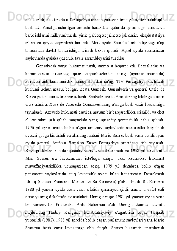 qabul qildi; shu tarzda u Portugaliya iqtisodiyoti va ijtimoiy hayotini isloh qila
boshladi.   Amalga   oshirilgan   birinchi   harakatlar   qatorida   ayrim   og'ir   sanoat   va
bank ishlarini milliylashtirish, yirik qishloq xo'jalik xo`jaliklarini ekspluatatsiya
qilish   va   qayta   taqsimlash   bor   edi.   Mart   oyida   Spinola   boshchiligidagi   o'ng
tomonidan   davlat   to'ntarishiga   urinish   bekor   qilindi.   Aprel   oyida   sotsialistlar
saylovlarda g'alaba qozonib, ta'sis assambleyasini tuzdilar.
Gonsalvesh   yangi   hukumat   tuzdi,   ammo   u   beqaror   edi.   Sotsialistlar   va
kommunistlar   o'rtasidagi   qator   to'qnashuvlardan   so'ng,   (ayniqsa   shimolda)
zo'ravon   anti-kommunistik   namoyishlardan   so'ng,   TIV   Portugaliya   xavfsizlik
kuchlari uchun mas'ul bo'lgan Kosta Gomesh, Gonsalvesh va general Otelo de
Karvalyudan iborat triumvirat tuzdi. Sentyabr oyida Armadaning talabiga binoan
vitse-admiral Xose de Azevedo Gonsalveshning o'rniga bosh vazir lavozimiga
tayinlandi. Azevedo hukumati davrida ma'lum bir barqarorlikka erishildi va chet
el   kapitalini   jalb   qilish   maqsadida   yangi   iqtisodiy   qonunchilik   qabul   qilindi.
1976   yil   aprel   oyida   bo'lib   o'tgan   umumiy   saylovlarda   sotsialistlar   ko'pchilik
ovozni qo'lga kiritishdi va ularning rahbari Mario Soares bosh vazir bo'ldi. Iyun
oyida   general   Antônio   Ramalho   Eanes   Portugaliya   prezidenti   etib   saylandi.
Keyingi   ikki   yil   ichida   iqtisodiy   vaziyat   yaxshilanmadi   va   1978   yil   o'rtalarida
Mari   Soares   o'z   lavozimidan   iste'foga   chiqdi.   Ikki   ketma-ket   hukumat
muvaffaqiyatsizlikka   uchraganidan   so'ng,   1979   yil   dekabrda   bo'lib   o'tgan
parlament   saylovlarida   aniq   ko'pchilik   ovozi   bilan   konservativ   Demokratik
Ittifoq   (rahbari   Fransisko   Manuel   de   Sa   Karneyro)   g'olib   chiqdi.   Sa   Karneiro
1980   yil   yanvar   oyida   bosh   vazir   sifatida   qasamyod   qildi,   ammo   u   vafot   etdi
o'sha yilning dekabrida aviahalokat. Uning o'rniga 1981 yil yanvar oyida yana
bir   konservator   Frantsisko   Pinto   Balsemao   o'tdi.   Uning   hukumati   davrida
inqilobning   Harbiy   Kengashi   konstitutsiyaviy   o'zgartirish   orqali   tarqatib
yuborildi (1982). 1983 yil aprelda bo'lib o'tgan parlament saylovlari yana Mario
Soaresni   bosh   vazir   lavozimiga   olib   chiqdi.   Soares   hukumati   tejamkorlik
13 