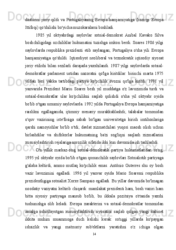 dasturini joriy qildi va Portugaliyaning Evropa hamjamiyatiga (hozirgi Evropa
Ittifoqi) qo'shilishi bo'yicha muzokaralarni boshladi.
1985   yil   oktyabrdagi   saylovlar   sotsial-demokrat   Anibal   Kavako   Silva
boshchiligidagi ozchiliklar hukumatini tuzishga imkon berdi. Soares 1986 yilgi
saylovlarda  respublika  prezidenti  etib  saylangan;  Portugaliya  o'sha  yili  Evropa
hamjamiyatiga   qo'shildi.   Iqtisodiyot   neoliberal   va   texnokratik   iqtisodiy   siyosat
joriy etilishi bilan sezilarli darajada yaxshilandi. 1987 yilgi saylovlarda sotsial-
demokratlar   parlament   ustidan   nazoratni   qo'lga   kiritdilar:   birinchi   marta   1975
yildan   beri   yakka   tartibdagi   partiya   ko'pchilik   ovozni   qo'lga   kiritdi.   1991   yil
yanvarida   Prezident   Mariu   Soares   besh   yil   muddatga   o'z   lavozimida   turdi   va
sotsial-demokratlar   ular   ko'pchilikni   saqlab   qolishdi   o'sha   yil   oktyabr   oyida
bo'lib o'tgan umumiy saylovlarda. 1992 yilda Portugaliya Evropa hamjamiyatiga
raislikni   egallaganida,   ijtimoiy   ssenariy   murakkablashdi;   talabalar   tomonidan
o'quv   vazirining   iste'fosiga   sabab   bo'lgan   universitetga   kirish   imtihonlariga
qarshi  namoyishlar  bo'lib  o'tdi;  davlat  xizmatchilari  yuqori  maosh  olish  uchun
birlashdilar   va   shifokorlar   hukumatning   ba'zi   sog'liqni   saqlash   xizmatlarini
xususiylashtirish rejalariga norozilik sifatida ikki kun davomida ish tashlashdi.
O'n   yillik   markaz-o'ng   sotsial-demokratik   partiya   hukumatlaridan   so'ng,
1995 yil oktyabr oyida bo'lib o'tgan qonunchilik saylovlari Sotsialistik partiyaga
g'alaba   keltirdi,   ammo   mutlaq   ko'pchilik   emas.   Antônio   Guterres   shu   oy   bosh
vazir   lavozimini   egalladi.   1996   yil   yanvar   oyida   Mario   Soaresni   respublika
prezidentligiga sotsialist Xorxe Sampaio egalladi. Bu yillar davomida bo'lmagan
noodatiy vaziyatni keltirib chiqardi: mamlakat prezidenti ham, bosh vaziri ham
bitta   siyosiy   partiyaga   mansub   bo'lib,   bu   ikkala   pozitsiya   o'rtasida   yaxshi
tushunishga   olib   keladi.   Evropa   xarakterini   va   sotsial-demokratlar   tomonidan
amalga   oshirilayotgan   xususiylashtirish   siyosatini   saqlab   qolgan   yangi   kabinet
ikkita   muhim   muammoga   duch   kelishi   kerak:   so'nggi   yillarda   ko'paygan
ishsizlik   va   yangi   ma'muriy   sub'ektlarni   yaratishni   o'z   ichiga   olgan
14 