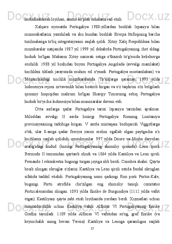 hududlashtirish loyihasi, ammo ko'plab sohalarni rad etish.
Xalqaro   siyosatda   Portugaliya   1980-yillardan   boshlab   Ispaniya   bilan
munosabatlarini   yaxshiladi   va   shu   kundan   boshlab   Evropa   Ittifoqining   barcha
tuzilmalariga to'liq integratsiyasini saqlab qoldi. Xitoy Xalq Respublikasi bilan
muzokaralar natijasida 1987 yil 1999 yil dekabrda Portugaliyaning chet eldagi
hududi   bo'lgan   Makaoni   Xitoy   nazorati   ostiga   o'tkazish   to'g'risida   kelishuvga
erishildi.   1988   yil   boshidan   buyon   Portugaliya   Angolada   (avvalgi   mamlakat)
tinchlikni   tiklash   jarayonida   muhim   rol   o'ynadi.   Portugaliya   mustamlakasi)   va
Mozambikdagi   tinchlik   muzokaralarida.   To'siqlarga   qaramay,   1993   yilda
Indoneziya rejimi zo'ravonlik bilan bostirib kirgan va o'z taqdirini o'zi belgilash
qonuniy   huquqidan   mahrum   bo'lgan   Sharqiy   Timorning   sobiq   Portugaliya
hududi bo'yicha Indoneziya bilan munozaralar davom etdi.
O'rta   asrlarga   qadar   Portugaliya   tarixi   Ispaniya   tarixidan   ajralmas.
Miloddan   avvalgi   II   asrda   hozirgi   Portugaliya   Rimning   Lusitaniya
provinsiyasining   tarkibiga   kirgan.   V   asrda   mintaqani   boshqarish   Viggotlarga
o'tdi,   ular   8-asrga   qadar   Iberiya   yarim   orolini   egallab   olgan   paytgacha   o'z
kuchlarini   saqlab  qolishdi.  musulmonlar.  997   yilda  Douro  va   Minho  daryolari
oralig'idagi   hudud   (hozirgi   Portugaliyaning   shimoliy   qismida)   Leon   qiroli
Bermudo   II   tomonidan   qaytarib   olindi   va   1064   yilda   Kastiliya   va   Leon   qiroli
Fernando I rekonkestni bugungi turgan joyiga olib bordi. Coimbra shahri. Qayta
bosib olingan okruglar o'zlarini Kastiliya va Leon qiroli ostida feodal okruglari
sifatida   tashkil   etishdi.   Portugaliyaning   nomi   qadimgi   Rim   porti   Portus-Kale,
bugungi   Portu   atrofida   cho'zilgan   eng   shimoliy   taniqli   comitatus
Portucalensisdan   olingan.   1093   yilda   Enrike   de   Burgundiya   (1112   yilda   vafot
etgan)   Kastiliyani   qayta   zabt   etish   loyihasida   yordam   berdi.   Xizmatlari   uchun
minnatdorchilik   uchun   Kastiliya   vakili   Alfonso   VI   Portugaliyaning   Enrike
Grafini   tayinladi.   1109   yilda   Alfonso   VI   vafotidan   so'ng,   graf   Enrike   (va
keyinchalik   uning   bevasi   Tereza)   Kastiliya   va   Leonga   qaramligini   saqlab
15 