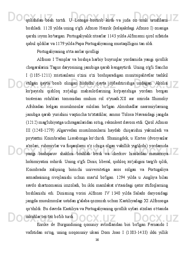 qolishdan   bosh   tortdi.   U   Leonga   bostirib   kirdi   va   juda   oz   sonli   urushlarni
boshladi. 1128 yilda uning o'g'li Afonso Henrik (kelajakdagi Afonso I) onasiga
qarshi isyon ko'targan. Portugaliyalik ritsarlar 1143 yilda Alfonsoni qirol sifatida
qabul qildilar va 1179 yilda Papa Portugaliyaning mustaqilligini tan oldi.
Portugaliyaning o'rta asrlar qirolligi
Alfonso I Templar va boshqa harbiy buyruqlar yordamida yangi qirollik
chegaralarini Tagus daryosining janubiga qarab kengaytirdi. Uning o'g'li Sancho
I   (1185-1211)   xristianlarni   o'zini   o'zi   boshqaradigan   munitsipalitetlar   tashkil
etilgan   qayta   bosib   olingan   hududni   qayta   joylashtirishga   undagan.   Aholisi
ko'payishi   qishloq   xo'jaligi   mahsulotlarining   ko'payishiga   yordam   bergan
tsisterian   rohiblari   tomonidan   muhim   rol   o'ynadi.XII   asr   oxirida   Shimoliy
Afrikadan   kelgan   musulmonlar   sulolasi   bo'lgan   Almohadlar   nasroniylarning
janubga qarab yurishini vaqtincha to'xtatdilar, ammo Tolosa Navasidagi jangda
(1212) mag'lubiyatga uchraganlaridan so'ng, rekonkest davom etdi. Qirol Afonso
III   (1248-1279)   Algarvedan   musulmonlarni   haydab   chiqarishni   yakunladi   va
poytaxtni Koimbradan Lissabonga ko'chirdi. Shuningdek, u Kortes (dvoryanlar
a'zolari, ruhoniylar va fuqarolarni o'z ichiga olgan vakillik yig'ilishi) yordamida
yangi   boshqaruv   shaklini   boshlab   berdi   va   cherkov   hisobidan   monarxiya
hokimiyatini oshirdi. Uning o'g'li Dinis, liberal, qishloq xo'jaligini targ'ib qildi,
Koimbrada   xalqning   birinchi   universitetiga   asos   solgan   va   Portugaliya
armadasining   rivojlanishi   uchun   mas'ul   bo'lgan.   1294   yilda   u   Angliya   bilan
savdo shartnomasini imzoladi, bu ikki mamlakat o'rtasidagi qator ittifoqlarning
boshlanishi   edi.   Dinisning   vorisi   Alfonso   IV   1340   yilda   Salado   daryosidagi
jangda musulmonlar ustidan g'alaba qozonish uchun Kastiliyadagi XI Alfonsoga
qo'shildi. Bu davrda Kastiliya va Portugaliyaning qirollik uylari a'zolari o'rtasida
nikohlar tez-tez bo'lib turdi. 
Enrike   de   Burgundining   qonuniy   avlodlaridan   biri   bo'lgan   Fernando   I
vafotidan   so'ng,   uning   noqonuniy   ukasi   Dom   Joao   I   (1383-1433)   ikki   yillik
16 