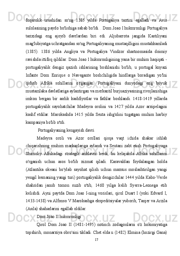 fuqarolik   urushidan   so'ng   1385   yilda   Portugaliya   taxtini   egalladi   va   Avis
sulolasining paydo bo'lishiga sabab bo'ldi. . Dom Joao I hukmronligi Portugaliya
tarixidagi   eng   ajoyib   davrlardan   biri   edi.   Aljubarrota   jangida   Kastiliyani
mag'lubiyatga uchratgandan so'ng Portugaliyaning mustaqilligini mustahkamladi
(1385).   1386   yilda   Angliya   va   Portugaliya   Vindzor   shartnomasida   doimiy
ravishda ittifoq qildilar. Dom Joao I hukmronligining yana bir muhim haqiqati -
portugaliyalik   dengiz   qazish   ishlarining   boshlanishi   bo'lib,   u   portugal   knyazi
Infante   Dom   Enrique   o   Navegante   boshchiligida   hindlarga   boradigan   yo'lni
qidirib   Afrika   sohillarini   o'rgangan.   Portugaliyani   dunyodagi   eng   buyuk
mustamlaka davlatlariga aylantirgan va merkantil burjuaziyasining rivojlanishiga
imkon   bergan   bir   asrlik   kashfiyotlar   va   fathlar   boshlandi.   1418-1419   yillarda
portugaliyalik   sayohatchilar   Madeyra   orolini   va   1427   yilda   Azor   arxipelagini
kashf   etdilar.   Marokashda   1415   yilda   Seuta   ishg'olini   tugatgan   muhim   harbiy
kampaniya bo'lib o'tdi.
 Portugaliyaning kengayish davri
Madeyra   oroli   va   Azor   orollari   qisqa   vaqt   ichida   shakar   ishlab
chiqarishning muhim markazlariga aylandi va Seutani zabt etish Portugaliyaga
Shimoliy   Afrikadagi   strategik   anklavni   berdi,   bu   kelajakda   Afrika   sohillarini
o'rganish   uchun   asos   bo'lib   xizmat   qiladi.   Karavaldan   foydalangan   holda
(Atlantika   okeani   bo'ylab   sayohat   qilish   uchun   maxsus   moslashtirilgan   yangi
yengil kemaning yangi turi) portugaliyalik dengizchilar 1444 yilda Kabo-Verde
shahridan   janub   tomon   suzib   o'tib,   1460   yilga   kelib   Syerra-Leonega   etib
kelishdi. Ayni paytda Dom Joao I-ning vorislari, qirol Duart I (yoki Edvard I,
1433-1438) va Alfonso V Marokashga ekspeditsiyalar yuborib, Tanjer va Arzila
(Asila) shaharlarini egallab oldilar.
Dom Joao II hukmronligi
Qirol   Dom   Joao   II   (1481-1495)   notinch   zodagonlarni   o'z   hokimiyatiga
topshirib, monarxiya obro'sini tikladi. Chet elda u (1482) Elmina (hozirgi Gana)
17 
