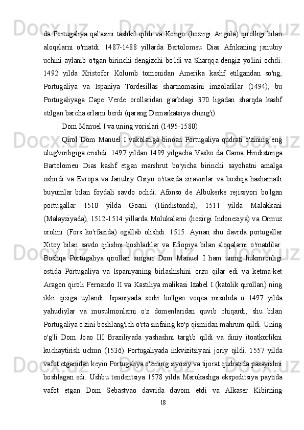 da Portugaliya qal'asini tashkil qildi va Kongo (hozirgi Angola) qirolligi bilan
aloqalarni   o'rnatdi.   1487-1488   yillarda   Bartolomeu   Dias   Afrikaning   janubiy
uchini aylanib o'tgan birinchi dengizchi bo'ldi va Sharqqa dengiz yo'lini ochdi.
1492   yilda   Xristofor   Kolumb   tomonidan   Amerika   kashf   etilgandan   so'ng,
Portugaliya   va   Ispaniya   Tordesillas   shartnomasini   imzoladilar   (1494),   bu
Portugaliyaga   Cape   Verde   orollaridan   g'arbdagi   370   ligadan   sharqda   kashf
etilgan barcha erlarni berdi (qarang Demarkatsiya chizig'i).
Dom Manuel I va uning vorislari (1495-1580)
Qirol  Dom Manuel  I vakolatiga  binoan  Portugaliya  qudrati o'zining eng
ulug'vorligiga erishdi. 1497 yildan 1499 yilgacha Vasko da Gama Hindistonga
Bartolomeu   Dias   kashf   etgan   marshrut   bo'yicha   birinchi   sayohatni   amalga
oshirdi   va   Evropa   va   Janubiy   Osiyo   o'rtasida   ziravorlar   va   boshqa   hashamatli
buyumlar   bilan   foydali   savdo   ochdi.   Afonso   de   Albukerke   rejissyori   bo'lgan
portugallar   1510   yilda   Goani   (Hindistonda),   1511   yilda   Malakkani
(Malayziyada), 1512-1514 yillarda Molukalarni (hozirgi Indoneziya) va Ormuz
orolini   (Fors   ko'rfazida)   egallab   olishdi.   1515.   Aynan   shu   davrda   portugallar
Xitoy   bilan   savdo   qilishni   boshladilar   va   Efiopiya   bilan   aloqalarni   o'rnatdilar.
Boshqa   Portugaliya   qirollari   singari   Dom   Manuel   I   ham   uning   hukmronligi
ostida   Portugaliya   va   Ispaniyaning   birlashishini   orzu   qilar   edi   va   ketma-ket
Aragon qiroli Fernando II va Kastiliya malikasi Izabel I (katolik qirollari) ning
ikki   qiziga   uylandi.   Ispaniyada   sodir   bo'lgan   voqea   misolida   u   1497   yilda
yahudiylar   va   musulmonlarni   o'z   domenlaridan   quvib   chiqardi;   shu   bilan
Portugaliya o'zini boshlang'ich o'rta sinfning ko'p qismidan mahrum qildi. Uning
o'g'li   Dom   Joao   III   Braziliyada   yashashni   targ'ib   qildi   va   diniy   itoatkorlikni
kuchaytirish   uchun   (1536)   Portugaliyada   inkvizitsiyani   joriy   qildi.   1557   yilda
vafot etganidan keyin Portugaliya o'zining siyosiy va tijorat qudratida pasayishni
boshlagan edi. Ushbu tendentsiya 1578 yilda Marokashga ekspeditsiya paytida
vafot   etgan   Dom   Sebastyao   davrida   davom   etdi   va   Alkaser   Kibirning
18 