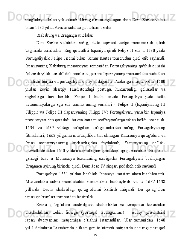 mag'lubiyati bilan yakunlandi. Uning o'rnini egallagan shoh Dom Enrike vafoti
bilan 1580 yilda Avislar sulolasiga barham berildi.
 Xabsburg va Bragança sulolalari
Don   Enrike   vafotidan   so'ng,   ettita   aspirant   taxtga   merosxo'rlik   qilish
to'g'risida bahslashdi. Eng qudratlisi Ispaniya qiroli Felipe II edi, u 1580 yilda
Portugaliyalik Felipe I nomi bilan Tomar Kortes tomonidan qirol etib saylandi.
Ispaniyaning Xabsburg monarxiyasi tomonidan Portugaliyaning qo'shib olinishi
"oltmish yillik asirlik" deb nomlandi, garchi Ispaniyaning mustamlaka hududlari
ochilishi burjua va portugaliyalik oliy zodagonlar a'zolariga ma'qul keldi. 1600
yildan   keyin   Sharqiy   Hindistondagi   portugal   hukmronligi   gollandlar   va
inglizlarga   boy   berildi.   Felipe   I   kuchi   ostida   Portugaliya   juda   katta
avtonomiyalarga   ega   edi,   ammo   uning   vorislari   -   Felipe   II   (Ispaniyaning   III
Filippi) va Felipe III (Ispaniyaning Filippi IV) Portugaliyani yana bir Ispaniya
provinsiyasi deb qarashdi, bu esa katta muvaffaqiyatlarga sabab bo'ldi. norozilik.
1634   va   1637   yildagi   ko'ngilsiz   qo'zg'olonlardan   so'ng,   Portugaliyaning
fitnachilari, 1668 yilgacha mustaqillikni tan olmagan Kataloniya qo'zg'oloni va
Ispan   monarxiyasining   kuchsizligidan   foydalanib,   Frantsiyaning   qo'llab-
quvvatlashi bilan 1640 yilda o'z qirolligining mustaqilligiga erishdilar. Bragansa
gersogi   Joao   u   Monarxiya   tuzumining   oxirigacha   Portugaliyani   boshqargan
Bragança uyining birinchi qiroli Dom Joao IV singari podshoh etib saylandi.
P оrt u ga li y a   1581   yilda n   b оshl a b   Ispan i y a   m usta m lakas i h i sоblan a rd i .
Musta ml aka   zulmi   m a ml a k at d a   nо rоzilikni   k ucha y t i rdi   v a   u   1637-1638
y i llar d a   E v о ra   s h ahri d a g i   q o `zg`оlоnn i   k е l t i rib   chi q ar d i .   Bu   q o `zg` о lо n
ispan q o `s h inlar i  tо m оn i d a n  bоstirild i .  
Ev о ra   qo `zg`оlоn i   b о stirilgac h   s h ahar l iklar   v a   d е hqо n lar   k uras hd an
ch е t l ashdilar.   L е ki n   f i d algu   (p о rtu g al   zо d agо n l ar i )     оddi y   pr о vi n tsial
i spa n   dv о ryanlar i   m aqо m i g a   o `t i shn i   i sta m adi l ar.   U l ar   tо m оni d an     1640
y il 1 d е k abr d a L i ssab о n d a   o `t k azilgan t o ` n taris h   n at ij asi d a   q adi m g i   p о rtu g al
19 