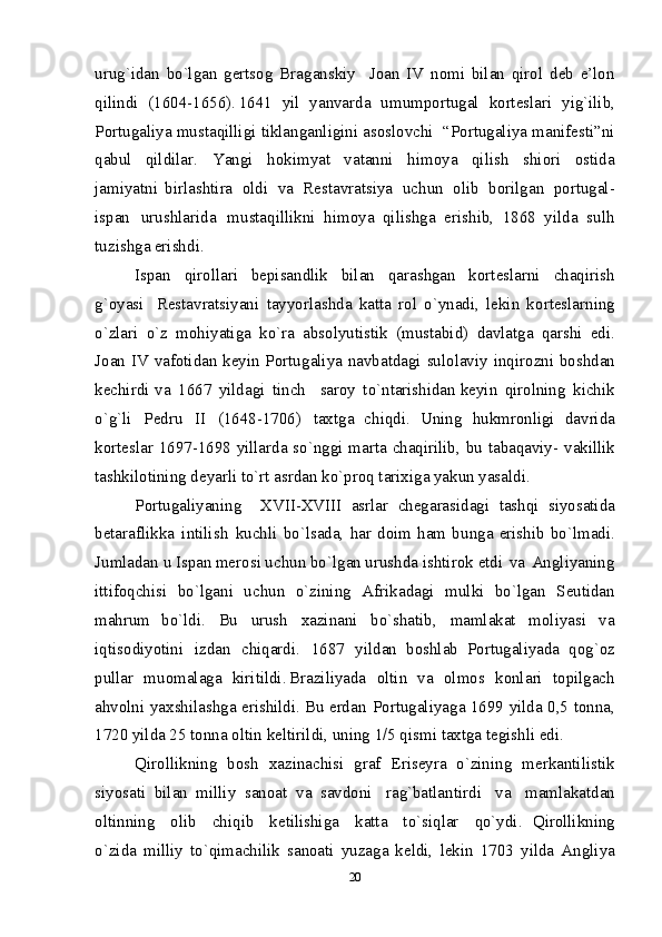 uru g `i d an   b o `l g an   g е rtsо g   Bra g ans k i y     J о an   I V   nо mi   bila n   q i rо l   d е b   e ’ lо n
qilind i   (1604-1656) . 1641   yi l   ya n varda   u m u m pоrtuga l   k оrt е slar i   y i g`ili b ,
P оrtugal i y a   m u st a qil li g i   t ikla n ganl i gin i   a sоs l оvch i     “ P оrt u galiya   m ani f е st i ”n i
qab ul   qildila r .   Ya n g i   h оki m y a t   v a tan n i   hi m оy a   qil i s h   s h i оr i   оstida
ja m iy a tni   bi r l a sht i ra   оld i   v a   R е st a vra t s i y a   u chu n   о l ib   b оrilga n   p оrt u gal-
i spa n   ur u shlarid a   m ustaqillikni   hi m оy a   qil i shg a   er i shi b ,   1868   yi l da   sul h
tu z is h g a  erishd i .  
Ispan   q i rоllari   b е p i sand l i k   bila n   q aras hg an   k о rt е slarn i   c h aqiris h
g`о y as i   R е sta v rats i y ani   ta y y o r l ash d a   k atta   r о l   o` yn a d i ,   l е ki n   k о rt е s l ar n in g
o `zlar i   o ` z   m оhi y at i g a   k o `ra   abs о l y ut i stik   ( m ustab i d)   d avlatga   q ars h i   e d i .
J о an   I V   v af о tida n   kе yi n   P о rtu g aliya   n avbatda g i   su l о l avi y   in q i r о zni   b о sh d an
k е chirdi   v a   166 7   y ildag i   tin ch     sar оy   t o ` n tar i shi d a n k е yi n   q i rоl n in g   k i chi k
o `g`l i   P е d ru   II   (1648-1706 )   t aхt g a   chiqd i .   Uni ng   h uk m rоn l igi   d avrida
k о rt е s l ar 1697-16 9 8   y illar d a s o ` n gg i   m arta c h aq i rilib, bu ta b aqa v iy-   v aki l lik
tas h kil о tining d е y ar li  to`rt a s r d an k o `prо q  tar i хi g a  y aku n   y asald i .  
P о rtu g ali y anin g     XVI I -XVI I I   asr l ar   ch е g aras i d ag i   tashq i   siy o sati d a
b е taraf l ik k a   i n tilis h   k uchli   b o ` l sa d a,   h a r   d оi m   ha m   bu n g a   e r i sh i b   b o `l m adi.
Ju m l ada n   u   I spa n   mе r о s i  u ch u n  b o ` l g a n  urus h d a  i s h tirоk   e td i   v a   A ng l i y anin g
i ttifо q chis i   b o `l g a n i   uc h u n   o `zinin g   A frika d a g i   m u l k i   bo`l g an   S е utida n
m ahrum   b o `l di .   Bu   urus h   х azi n ani   b o `s h at i b,   m a ml akat   m о l iyasi   v a
i q ti s оdiy o tini   i zda n   chi q ar d i .   168 7   y ildan   b о s h l ab   P о rtu g ali y a d a   qо g ` о z
pu ll ar   m uо m a l aga   k i r i t i ldi . Brazi l i yada   о l ti n   va   оl m оs   k оnla ri   t оpi l gach
a h vоln i   ya х shil a s h g a   erish i ldi . B u   е rda n   P оrtugal i y a g a   1699 y il da 0,5 tоn n a ,
172 0  y il da 25 tоnna   о l ti n   k е l t i ri l di, u n i n g 1/5 q i s m i  ta х tga t е g i shl i  edi.  
Q i rо l likning   b о s h   хazinach i s i   g raf   Eris е y ra   o ` z ining   m е rka n til i sti k
s i y o sati   b il an   m illi y   sa n о at   v a   savdоn i   ra g `batla n tird i   v a   m a m l a k at d an
о l tinning   о li b   chi q i b   k е tilishi g a   k atta   t o `si q l ar   qo `yd i .   Q i rо l likning
o `zi d a   m illi y   to` q i m achili k   sa nо at i   y uza g a   k е ldi,   l е k i n   1703   y ilda   Ang l i y a
20 
