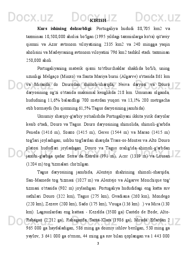 KIRISH
Kurs   ishining   dolzarbligi:   Portugaliya   hududi   88,705   km2   va
taxminan 10,500,000 aholisi bo'lgan (1995 yildagi taxminlarga ko'ra) qit'aviy
qismni   va   Azor   avtonom   viloyatining   2335   km2   va   240   mingga   yaqin
aholisini va Madeyraning avtonom viloyatini 796 km2 tashkil etadi. taxminan
250,000 aholi.
Portugaliyaning   materik   qismi   to'rtburchaklar   shaklida   bo'lib,   uning
uzunligi Melgaço (Minxo) va Santa Mariya burni (Algarve) o'rtasida 861 km
va   Miranda   do   Dourodan   shimoli-sharqda,   Neiva   daryosi   va   Douro
daryosining   og'zi   o'rtasida   maksimal   kenglikda   218   km.   Umuman   olganda,
hududning   11,6%   balandligi   700   metrdan   yuqori   va   13,1%   200   metrgacha
etib bormaydi (bu qismning 61,5% Tagus daryosining janubida).
Umumiy sharqiy-g'arbiy yo'nalishda Portugaliyani ikkita yirik daryolar
kesib o'tadi, Douro va Tagus. Douro daryosining shimolida, shimoli-g'arbda
Peneda   (1416   m),   Soaxo   (1415   m),   Geres   (1544   m)   va   Marao   (1415   m)
tog'lari joylashgan; ushbu tog'lardan sharqda Trass-os-Montes va Alto Douro
platosi   hududlari   joylashgan.   Douro   va   Tagus   oralig'ida   shimoli-g'arbdan
janubi-g'arbga   qadar   Serra   da   Estrela   (991   m),   Acor   (1339   m)   va   Lousan
(1204 m) tog 'tizmalari cho'zilgan.
Tagus   daryosining   janubida,   Alentejo   shahrining   shimoli-sharqida,
San-Mamede  tog 'tizmasi  (1027 m) va Alentejo va Algarve Monchique  tog'
tizmasi   o'rtasida   (902   m)   joylashgan.   Portugaliya   hududidagi   eng   katta   suv
sathilari   Douro   (322   km),   Tagus   (275   km),   Gvadiana   (260   km),   Mondego
(220 km), Zezere (200 km), Sado (175 km), Vouga (136 km). .) va Mira (130
km).   Lagounlardan   eng   kattasi   -   Kezelda   (3500   ga)   Castelo   de   Bode;   Alto-
Rabagao (2,212 ga), Rabaganda; Santa-Klara (1986 ga), Mirada. Erlardan 2
965 000 ga haydaladigan, 586 ming ga doimiy ishlov berilgan, 530 ming ga
yaylov, 3 641 000 ga o'rmon, 44 ming ga suv bilan qoplangan va 1 443 000
3 