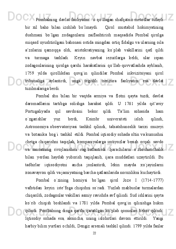 Pо m balnin g   d a v l at   fa о liyatini     u   q o `lla g an   s h af q atsi z   m е tо d l ar   tufay l i
b i r   х il   bah о   bila n   izо h l ab   b o `l m ay d i .     Q i r о l   m ustab i d   h оkim y atining
d ush m a n i   b o `l g an   zо d agо n l arn i   zai f l as h t i ris h   m aqsadida   Pо m bal   q i rоl g a
su i q asd u y us h t i r i l g a n i  bahо n as i   о st i d a  m ing d an   о rt i q  fi d al g u  v a u l ar n in g  оila
a’z о l ar i ni   q a m оq q a   о ldi,   arist оk rat i y anin g   k o `p l ab   v akil l ar i n i   q at l   qildi
v a   tur m aga   t as h l adi.   K е yi n   n avbat   i е zuit l ar g a   k е ldi,   u l ar   i spa n
zо d agо n l ari n in g   q i r о l g a   q ars h i   h arakatl a r i n i   q o `llab- q uv v at l ash d a   ayb l anib,
1759   y ilda   q i rо l likda n   q uv g `i n   q ilindi l ar . P о m ba l   in k viz i ts i yan i   qirо l
tribu n aliga   a yla n t i rd i ,   u n ga   t е g i shl i   tsеn z ur a   f a о li yati ni   es a   d a v l at
tu z il m alar i g a   bе rd i .  
P о m bal   sh u   bila n   bi r   vaq t da   a r m iy a   v a   f l оtn i   qayt a   tu z di,   davla t
da r о m adlarin i   t a rti b ga   sо li s h g a   harak a t   qil di .   U   1761   y il da   qi t ’ a v i y
P оrt u galiyad a   qu l   s a v d оsin i   bе k оr   qildi.   Ta’lim   sоh a s i da   ha m
o`zgarish l ar   yu z   b е rd i ,   Kоi m br   u n i v е rsit е ti   i s l о h   qilind i ,
Ast r о n о m iya   оb sе rva t оriy a s i   t a sh k il   qilind i ,   t a bia t sh u n оsli k   ta r iх i   m u z е y i
v a   b оtanik a   b оg`i   t a sh k il   e t ildi.   Pо m bal   i q tisоdi y   s оh ada   о l tin   v a  k u m ushn i
ch е t g a   chi q ar i sh n i   ta q iqlab,   k о m pani y alar g a   i m tiy o zlar   b е rish   о rqali   sa v d о
v a   san о at n in g   riv о jlan i sh i n i   rag ` bat l antir d i .   I j arac h ilar n i   o` z b о shimc h ali k
bila n   y е r d an   h aydab   y ub о ris h   taq i q l anib,   ij ara   m ud d at l ar i   uza y tirild i .   B u
ta d b i r l ar   i q tisоdiy o tni   anc h a   j о n l ant i rd i ,   l е kin   m ay d a   х o ` j a y inlar n i
х оn a v ayrо n  qildi  v a j ami y atnin g  barc h a  q at l a m l ar i d a n о r о zilikn i   k ucha y tir d i .  
P о m bal   o`zi n ing   h о m iysi   bo` l ga n   qi r о l   Jо z е   I   (1714-1777)
v a f оtida n   kе yi n   i stе’ f оga   ch i qish n i   so`rad i .   Y u zla b   m ahb u sl a r   tur m alarda n
chiqarild i ,  z оda g оnl a r vakill a ri  a s m iy r a v i shda   a v f  qilind i . S u d  i shl a rin i  qayt a
k o`ri b   chiq i s h   b оshla n di   v a   1781   y il da   P о m bal   q u vg`i n   qilin i s h ga   h u k m
q i lindi.  Pо m balnin g   din g a   q ars h i   qarat il g an  k o `p l ab  qо n un l ar i   b е k о r qilind i .
I q tisо d i y   sо h ada   e sa,   aksi n cha,   u n i n g   i slо hо t l ar i   d avо m   e tt i rild i .     Y ang i
h arbi y  b i li m   y urtlar i   о child i , D е n g iz ars е n al i  tas h kil   q i lindi. 1799  y i l d a fa nl ar
22 