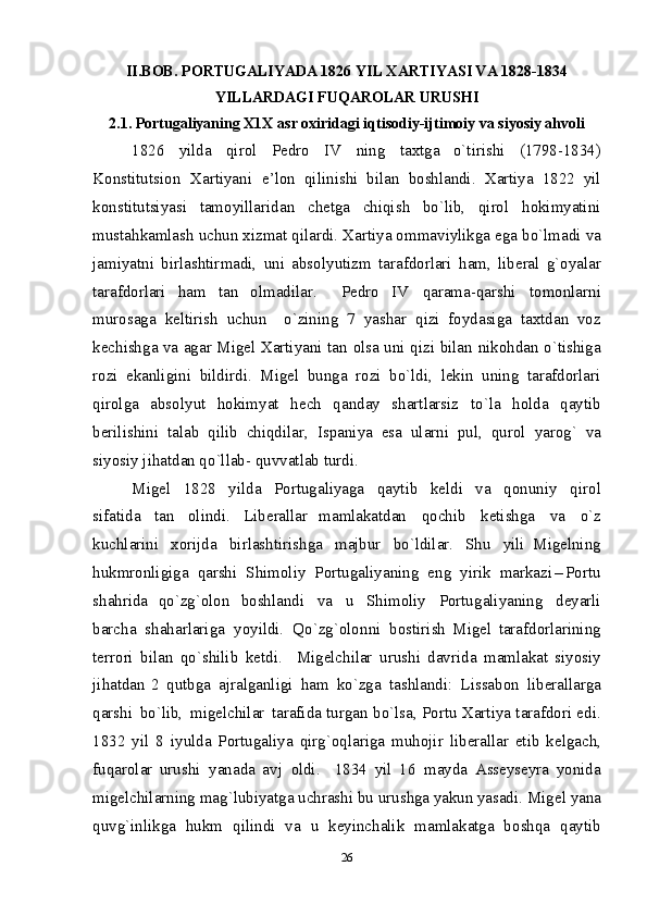 II.BOB.  P О RTU G AL IY ADA 1826  Y IL ХARTI Y ASI VA 1828-183 4
YI L L AR D AG I  FU Q AR О L AR URUS HI
2.1. P о rtu g al iy anin g  Х1Х a s r  о х i r i d a g i   i q t i sо d iy-ijti m оi y  va si y o si y  ah v оli
1826   y il d a   qi r о l   P е drо   IV   ni n g   ta х tga   o`tirish i   (1798-1834)
Kо n stit u ts i о n   Х a rtiyan i   e’ l оn   qilin i sh i   bila n   b оshla n di.   Х a r ti y a   1822   y il
k о n st i tu t siy a s i   ta m оy i llarida n   c h еtga   c h iqis h   bo` l ib,   q i rоl   h оki m y a tin i
m u sta h ka m las h   u chu n   х iz m at qil a rdi. Хarti y a о m m av i ylikga  e g a b o `l m ad i   v a
j ami y atni   b i r l as h tir m adi,   un i   abs о l y utiz m   taraf d о rlar i   h a m ,   li b е ra l   g `о y alar
t araf d о rlar i   h a m   ta n   о l m ad il ar.     P е d rо   I V   q ara m a- q ars h i   tо m оn l ar n i
m ur о saga   k е l tirish   uchun     o`zinin g   7   y as h ar   q i zi   fоy d as i g a   taхt d an   vоz
k е ch i sh g a   v a   ag a r   M i g е l   Хarti y ani   ta n   о l sa   u n i   q i zi   bilan   n i k оh d a n   o `t i shi g a
r о z i   ek anligini   b i ldir d i .   M i gеl   bun g a   r о z i   b o `ldi,   l е ki n   u n in g   taraf d о rlar i
q i rоl g a   abs о l y ut   h оkim y at   h е ch   q anda y   s h artlars i z   t o ` l a   h о l d a   q ayt i b
b е ril i s h ini   ta l ab   q ilib   chiqdi l ar,   Is p an i y a   e sa   u l ar n i   pu l ,   q urо l   y ar о g`   v a
siy o si y   j i h at d a n  q o `llab-   q uv v at l ab t u r d i .  
M i g е l   1828   y ilda   P о rtu g al iy aga   q ayt i b   k е l di   v a   qоnun i y   q i rо l
s i fati d a   ta n   о l indi.   L i b е ra ll ar   m a ml a k at d an   q о chib   k е t i s hg a   v a   o ` z
k uch l ar i n i   хоrij d a   b i r l as h tirish g a   m ajbur   b o ` l dilar.   Shu   y i li   M i g е lnin g
h uk m rо n ligiga   q arsh i   Shi m оliy   P о rtu g al i y anin g   en g   y i ri k   m ar k az i – P о rt u
s h ahri d a   q o`z g `оlоn   b о s h l a n d i   v a   u   Shi m оliy   P о rtu g ali y anin g   d е y arli
barc h a   s h ahar l ar i g a   yoy i ldi.   Qo`z g `оlоn n i   b о stirish   M i g е l   taraf d о rlar i nin g
t е rr о ri   b i l an   q o `sh i lib   k е td i .     M i g е l chilar   urus h i   d avrida   m a ml akat   s i yo si y
j i h at d an   2   q utb g a   ajra l g anli gi   h a m   k o `z g a   tas h l andi :   L i ssab о n   li b е ra ll ar g a
q arsh i   b o `l i b,   m ig е l chi l ar   t araf i d a   tur g an b o ` l sa, P о rtu   Х arti y a  t araf d о ri e d i .
1832   y il   8   i yul d a   P о rtu g ali y a   q i r g `о q l ari g a   m uh о jir   li b е ra ll ar   е t i b   k е l g ac h ,
fu q arо l ar   u rus h i   y ana d a   av j   оl di .     1834   y il   16   m ay d a   A ss е y s е y ra   y oni d a
mi g е lch il ar n ing   m a g ` l ubi y at g a   uchras h i   bu   urus hg a  y akun  y asad i .   Mig е l   y ana
q uv g `i n likga   h uk m   qi l indi   v a   u   k е y i nchalik   m a ml a k at g a   b о sh q a   q ayt i b
26 
