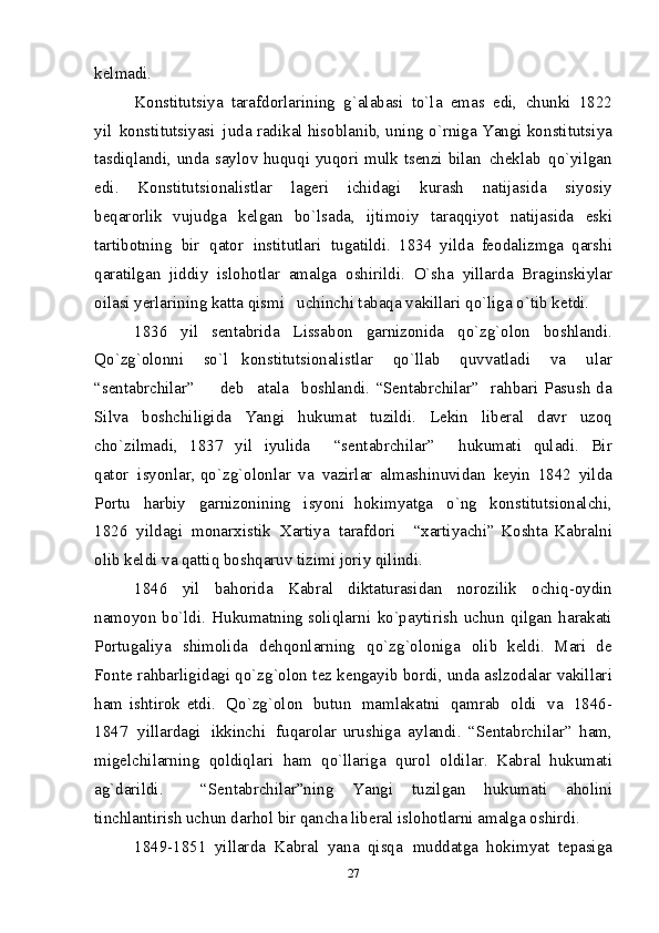 k е l m a d i .  
Kо n stitutsi y a   taraf d о rlar i n i n g   g `alabas i   t o ` l a   e m as   ed i ,   c h un k i   1822
y il   kо n st i tutsi y as i   j u d a   ra d i k al his о b l anib, unin g  o ` rni g a  Y angi kо n stitutsi y a
tas d iqland i , un d a sa y lо v   huquq i   yuq о ri   m ul k   ts е n zi   b il a n   ch е k l ab   qo `yilga n
ed i .   Kо n stitutsiо n al i stlar   l a gе ri   i chi d a g i   k urash   n at ij asi d a   s i y o si y
b е q ar о rlik   v u j ud g a   k е l g a n   b o ` l sa d a,   ij ti m оi y   taraq q iy o t   n atijasida   e ski
tarti b о tning   b i r   q at о r   i n stitut l ar i   tu g at i ldi.   1834   y i l d a   fе о d al i zm g a   q ars h i
q arat il g an   jiddi y   i sl о h о tlar   a m al g a   о s h i rildi.   O`s h a   y i llarda   B ra g i n skiylar
о il as i  y е rlar i nin g  katta q i s mi    uc h i n chi tabaq a  va k illar i  qo ` liga o ` tib k е t d i .  
1836   y il   se n ta b rid a   Liss a b о n   g a rnizоn i da   qo`zg ` о l о n   b оshla n di.
Qo` z g`о l оn n i   so`l   k оnstitu t s i оnal i stl a r   qo ` llab   q u vv a tlad i   v a   ul a r
“se n t a brchila r ”     d еb   a ta l a   b оshla n di.   “Se n tabrchila r ”   ra h b a ri   P a s u s h   d a
Silva   b оs h chiligid a   Ya n g i   h u kuma t   tu z ild i .   Lе k in   lib е ral   d a vr   u z оq
c h o`z i l m adi,   183 7   y il   i yul i da     “se n t a brchila r ”     h u ku m at i   qul a di.   Bi r
qa t оr   i syonl a r,   qo` z g`о l оnl a r   v a   vazirla r   al m ashi n uvida n   k е yi n   1842   y il da
P оrt u   ha r biy   g a rnizоni n ing   i syoni   h оki m y a tg a   o` n g   k оnstitu t s i оnalch i ,
1826   y il d a g i   m оnar х i sti k   Х a rtiya   t a rafdоri     “ х artiyachi”   Kоs h ta   Kabraln i
оli b   k еld i  v a  qatti q  bоshq a ruv tizi m i  jоriy qilin di .  
1846   y il   bah о ri d a   Kabral   d i k taturas i d an   n о rоzili k   оchi q -оy d i n
n a m оyo n   b o `ld i .   Hu k u m atning   s о liqlar n i   k o `pa y t i r i s h   uchun   q ilga n   h arakati
P о rtu g ali y a   s h i m оlida   d е hqоn l ar n in g   q o`z g `оlо n i g a   оlib   k е ldi.   M a r i   d е
Fо n t е  ra h bar li gi d agi   qo`z g `оl оn  t е z   k е ngay i b  b о r d i , un d a as l zо d alar  v akil l ar i
h a m   is h t i rоk   e td i .   Qo` z g`о l о n   butu n   m a m lakatn i   qa m rab   о l di   v a   1846-
184 7   y il l a rd a g i   ik k inch i   f u qarоlar   ur u sh i g a   a y l and i .   “Se n t a brchila r ”   ha m ,
m igе l chilarni n g   q о l diqlar i   ha m   qo`llar i g a   qu r о l   о l dil a r.   K a bra l   h u ku m ati
a g`darild i .     “Se n tabrchil a r”ning   Ya n g i   tu z ilga n   h u ku m at i   a h оlin i
ti n chlantir i sh   uch u n dar h о l  bir qa n ch a  l i b еra l   i s l о h оtlarn i  a m a l ga оs h irdi.  
1849-1851   y i llar d a   Kab r al   y ana   q i s q a   m ud d at g a   hо k im y at   t е pasi g a
27 