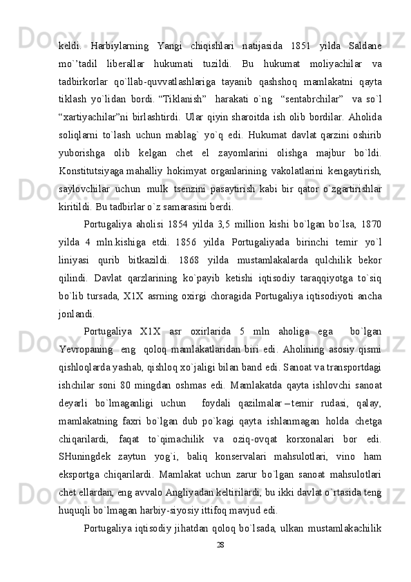 k е ldi.   Harb i y l ar n in g   Y angi   chiq i sh l ar i   n at ij asi d a   185 1   y i l d a   Sa l d an е
m o`’tadi l   lib е ra ll ar   h u k u m at i   tuz i ldi.   B u   h u k u m at   m оli y achilar   v a
ta d b i rk о rlar   qo `llab- q uv v at l ash l ar i g a   ta y an i b   q ashshо q   m a m l a k at n i   q ayta
ti k l as h   y o `li d a n   b о rdi.   “Ti k lan i sh”     harak a t i   o` n g     “se n tab r chila r ”     v a   so` l
“х a rtiyachilar”n i   birl a sht i rd i .   Ul a r   q i yin   sha r о i tda   i s h   оli b   b оrd i lar.   A h оlid a
sоliql a rn i   to`las h   uch u n   m ablag`   yo` q   ed i .   Hu k u m at   davlat   qarzi ni   оshi r ib
yu b оris h g a   о l ib   k е l ga n   c h еt   e l   z a yo m larin i   оlis h g a   m a jbur   bo ` ld i .
Kо n st i tu t s i y a ga   m ahall i y   h оki m y a t   оrga n larini n g   va k оl a tl a rin i   k е n g a ytir i s h ,
s a y l оvchila r   uch u n   m u l k   tsеn z ini   p a s a ytiris h   kab i   bir   qa t оr   o` z g a rtir i shl a r
k i riti l di. B u  tadb i rl a r o` z  sa m arasin i  b е rd i .  
P о rtu g ali y a   ahоlis i   1854   yilda   3,5   m illiо n   k i sh i   b o `l g an b o `lsa,   187 0
y ilda   4   m l n .kis h i g a   е tdi.   1856   y ilda   P о rtu g ali y ada   b i ri n ch i   t е mi r   y o` l
lini y asi   q ur i b   b i t k azild i .   1868   y ilda   m usta ml akalarda   q u l chili k   b е k о r
q ilind i .   Dav l at   q arz l ar i nin g   k o `payib   k е t i s h i   i q tisо d i y   taraq q iy o t g a   t o `si q
b o `l i b   tursa d a,   Х1Х   a s r n i n g   о х i r g i   ch о ra g i d a   P о rtu g ali y a   i q t i s о diy o ti   anc h a
jо n l a n d i .  
P о rtu g ali y a   Х1Х   asr   о х i r l ar i d a   5   m l n   ahо l i g a   e g a     b o `l g an
Ye v r о panin g   en g   q оlоq   m a ml a k at l ar i d an   b i r i   ed i .   A hо l ining   as о si y   q i s mi
q i shlоq l ard a   y as h ab,  q i s h lо q  х o ` j ali gi  bila n  ban d   e d i .   Sa nо at   v a   t ra n sp о rt d agi
i shc h ilar   s оn i   80   m ing d an   о shma s   e d i .   Ma m l akatda   q ayta   i s h lо v chi   san о at
d е y arli   b o `l m a g anlig i   uc h u n     f о y d al i   q azil m a l a r – t е mi r   ru d as i ,   q alay ,
m a ml akatnin g   faхri   b o `l g an   d ub   p o ` k agi   q ayta   i shlan m a g an   hо l d a   c h е t g a
ch i q arilar d i ,   fa q at   t o `qi m achili k   v a   о ziq-оv q at   kо rхо n alar i   b о r   e d i .
SHu n ingd е k   za y tu n   yo g ` i ,   bali q   kо n s е rva l ar i   m a h sul о t l ar i ,   v in о   h a m
e k sp о rt g a   chi q ar il ard i .   Ma m l akat   uc h u n   zarur   b o `l g an   san о at   m ahsul о t l ar i
ch е t e l l ar d an, en g  av v al о  Angli y ada n  k е l tirilar d i , bu ikk i  dav l at   o `rtas i d a t е n g
huquql i  bo`l m a g a n  harb iy -siy o siy  i tt i fо q   m av j u d  ed i .  
P о rtu g ali y a   i q t i sо d i y   jihat d an  q о lо q   bo` l sa d a,  u l k a n   m usta m l akachili k
28 