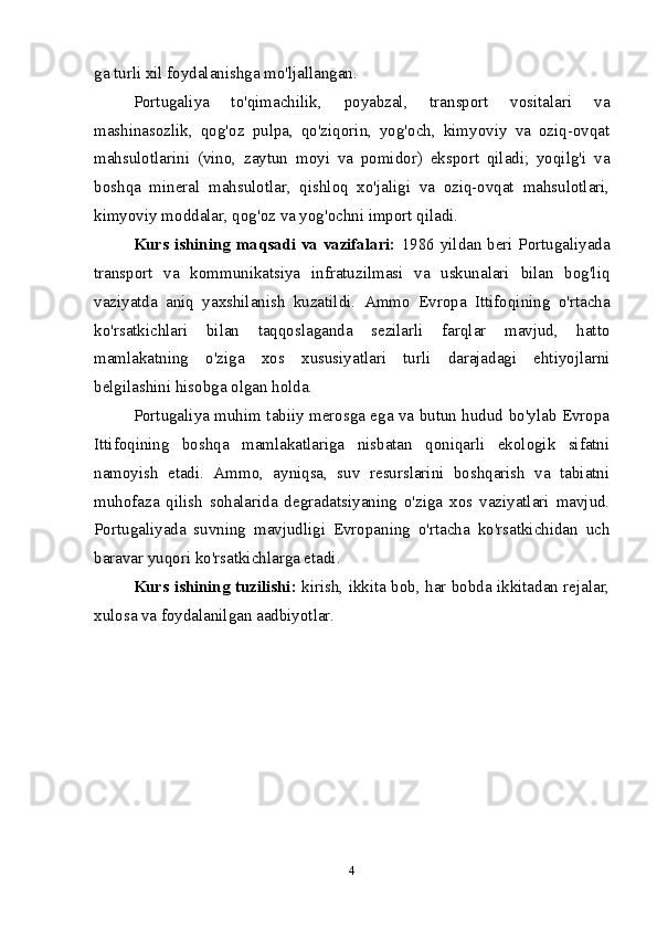 ga turli xil foydalanishga mo'ljallangan.
Portugaliya   to'qimachilik,   poyabzal,   transport   vositalari   va
mashinasozlik,   qog'oz   pulpa,   qo'ziqorin,   yog'och,   kimyoviy   va   oziq-ovqat
mahsulotlarini   (vino,   zaytun   moyi   va   pomidor)   eksport   qiladi;   yoqilg'i   va
boshqa   mineral   mahsulotlar,   qishloq   xo'jaligi   va   oziq-ovqat   mahsulotlari,
kimyoviy moddalar, qog'oz va yog'ochni import qiladi.
Kurs ishining maqsadi va vazifalari:   1986 yildan beri Portugaliyada
transport   va   kommunikatsiya   infratuzilmasi   va   uskunalari   bilan   bog'liq
vaziyatda   aniq   yaxshilanish   kuzatildi.   Ammo   Evropa   Ittifoqining   o'rtacha
ko'rsatkichlari   bilan   taqqoslaganda   sezilarli   farqlar   mavjud,   hatto
mamlakatning   o'ziga   xos   xususiyatlari   turli   darajadagi   ehtiyojlarni
belgilashini hisobga olgan holda.
Portugaliya muhim tabiiy merosga ega va butun hudud bo'ylab Evropa
Ittifoqining   boshqa   mamlakatlariga   nisbatan   qoniqarli   ekologik   sifatni
namoyish   etadi.   Ammo,   ayniqsa,   suv   resurslarini   boshqarish   va   tabiatni
muhofaza   qilish   sohalarida   degradatsiyaning   o'ziga   xos   vaziyatlari   mavjud.
Portugaliyada   suvning   mavjudligi   Evropaning   o'rtacha   ko'rsatkichidan   uch
baravar yuqori ko'rsatkichlarga etadi.
Kurs ishining tuzilishi:  kirish, ikkita bob, har bobda ikkitadan rejalar,
xulosa va foydalanilgan aadbiyotlar.
4 