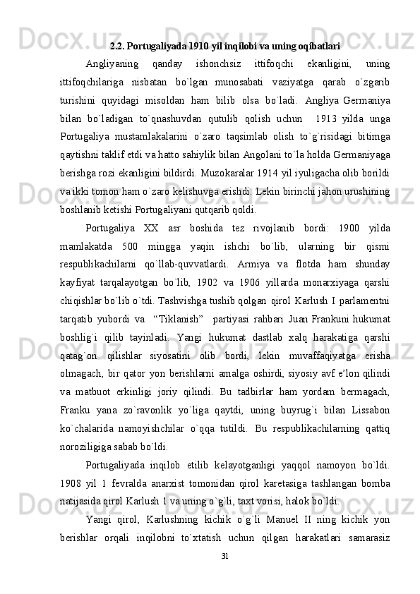2.2. P о rtu g ali y ada 1910 y i l  inqil о b i   v a u n in g  оq i bat l ar i
Ang l i y a n in g   q an d ay   i s h оnchsiz   i ttifо q chi   e k a n ligin i ,   u n in g
i ttifо q chi l ar i g a   n i sbata n   b o ` l g an   m un о sabati   v aziyat g a   q ara b   o ` z g ar i b
tur i s h i ni   q uyida g i   m i sоl d an   h a m   bil i b   о l sa   b o ` l adi.   An g liya   G е r m a n i y a
bila n   bo` l a d i g an   t o `q n as h uv d an   q utu li b   q оlish   uc h u n     191 3 y ilda   un g a
P о rtu g ali y a   m usta ml akalarin i   o ` z ar о   taqsi m l ab   оlis h   t o ` g `risi d a g i   bitim g a
q ayt i shn i  takl i f  e td i  va hatt о  sa h iyli k  b il an   Angо l ani   t o ` l a   hоl d a   G е r m ani y aga
b е rish g a   r о zi   e k anligi ni   bild i rd i .   Muzо k aralar   1914   y il  i y uligac h a   оlib   b о ri l d i
v a ikki tо m оn  h a m  o` z ar о  k е lishuvga  e r i shd i . L е ki n  b i rinch i   j ahо n  urush i nin g
b о s h l a n i b k е t i shi   P о rtu g ali y ani  q ut q ar i b  q оldi.  
P о rtu g ali y a   Х Х   asr   b о s h i d a   t е z   r i vоjlan i b   b о rdi :   1900   yilda
m a ml akatda   500   m ing g a   y aqi n   i s h chi   b o `lib,   u l ar n i n g   bir   q i s mi
r е spub l i k ac h ilarn i   q o `llab- q uv v at l ar d i .   A r m i y a   v a   fl о t d a   h a m   s h un d ay
k ayfiyat   tarqa l ay o t g an   b o `lib,   1902   v a   190 6   y il l ar d a   m оn arхi y aga   q arsh i
chi q i sh l ar   b o `l i b   o `td i .   Tashv i sh g a   tus h ib   qо l g a n   q i rо l   Kar l us h   I   parla m е n tn i
tar q at i b   y ub о rdi   va     “Ti k l anis h ”     parti y as i   ra h bar i   J u a n Fran k uni   h u k u m at
b о s h lig` i   q i lib   ta y inlad i .   Y an g i   h u k u m at   dast l ab   х al q   h arakati g a   q ars h i
q atag ` о n   q i lish l ar   s i y o satini   оlib   b о rdi,   l е ki n   m u v affaqi y at g a   e r i s h a
оlma g ac h ,   b i r   q at о r   y o n   b е rish l ar n i   a m al g a   о s h i rd i ,   s i y o si y  av f   e ’lо n  q i lindi
v a   m atbu о t   e rki n lig i   j о ri y   qilind i .   B u   ta d b i r l ar   h a m   yo r d a m   b е r m a g ac h ,
Fra n ku   y ana   z o `ravоn l i k   yo`li g a   q ayt d i ,   unin g   bu y ru g ` i   bila n   Lissab оn
k o `chalari d a   n amоy i s h chi l ar   o `q q a   tuti l d i .   B u   r е spubli k achilarnin g   qatti q
n о r о zi l igiga sa b ab b o `ld i .  
P о rtu g ali y ada   inqil о b   е t i lib   k е l ay o t g a n ligi   y aq q о l   n a m оyo n   b o `ldi.
1908   y il   1   f е v ral d a   anarх i st   tо m оni d an   q i rо l   k ar е tasi g a   tas h l an g a n   b о m ba
n at ij asi d a  q i rо l   K ar l us h  1  v a u n in g   o ` g `li, taх t   v о ris i ,  h alоk   b o `l di .  
Y angi   q i rо l ,   Kar l ushn i n g   k ic h i k   o ` g ` li   Manuel   II   nin g   k i chi k   yo n
b е rish l ar   о rqal i   inqil о bni   t o `хtatis h   uchun   qilga n   h arakatl a r i   sa m aras i z
31 
