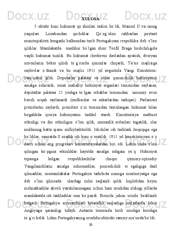 XULOSA
5   o k tabr   k u n i   h uku m at   qo`shi n l a ri   t a sli m   b o`ldi,   Ma n ue l   II   v a   u n i n g
y a qinl a ri   Lissa b оn d an   q оchdil a r.   Qo` z g`о l о n   rahbarl a ri   p оyta х t
m unitsipa l it е ti   k е n g a sh i   bal k оnida n   t u ri b   P оrt u galiyani   rе spubli k a   dе b   e’ l о n
qildila r .   Ma m laka t da     m a sh h u r   bo` l ga n   s h оir   Tе о f i l   Br a g a   b оs h chiligida
v a qtli   h u ku m at   tu z ild i .   B u   hu k u m at   ch е r k оvn i   davlatda n   a jr a t i s h ,   d v оryan
u n vоnl a rin i   bе k оr   qil i s h   to`g ` risida   q оn u nla r   ch i qardi,   T a ’s i s   m a j li s i g a
s a y l оvl a r   o`tkazd i   v a   b u   m a jlis   1911   y i l   a vg u stid a   Ya n g i   Kо n st i tu t s i-
yan i qab ul   qild i .   D е putatl a r   p alatasi   v a   s е n at   q о n u n chili k   hоkim y atini
a m al g a   о s h i rar d i ,   s е n at   m a h al l i y   hо k im y at   о rganlar i   t о m оni d an   say l ansa,
d е putatlar   p alatasi   21   yo sh g a   t o `l g an   e r k aklar   tо m о n i d an     u m u m i y   оvоz
b е ris h   о rqali   sa y l a n ar d i   ( m ul k s i zlar   v a   as k arlar d an   tas hq ar i ).   Parlam е n t
pr е zid е n tn i   sa y l ar d i ,   pr е zid е n t   o `zi   tо m оnida n   ta y i n l anga n   h u k u m at   bila n
b i r g alik d a   ij rоi y a   hо k im y ati ni   tashk il   e tar d i .   Kо n stitutsi y a   m atbu о t
e rki n ligi   v a   di n   e r k inligin i   e ’lо n   qildi,   m о n aхlik   о rd е n l ar i   tu g at i ldi,   u l ar
m ul k inin g k atta   q i s mi   m illiy l asht i rildi.   Is h chi l ar   i s h   tas h l as h   h u q u q i g a   e g a
b o `l d ilar,   s a n о at d a   8   s о at li k   is h   kuni   o`rnatild i .   1911   y il   kо n stitutsi y as i   o ` z
d avri   uchu n   en g   prо g r е ssiv   k о n st i tutsi y a l ar d an   b i r i   e d i .   L е ki n   u nd a   e ’ lо n
qilinga n   k o `pgi n a   e rki n liklar   h ay o t d a   a m al g a   о sh g ani   y o` q .   H о kim y at
t е pasi g a   k е l g an   r е spublikachi l ar   c h u q ur   ij ti m оi y -i q tisоdi y
Y angi l a n is hl arn i   a m al g a   о sh i r m adi l ar,   pо m е s h chi k   е r   e g aligiga   d aх l
qil m a d ilar,   m usta ml akalar   P о rtu g al iy a   tark i bi d a   nо m i g a   m uхt о ri y at g a   e g a
d е b   e ’lоn   q i linsa d a     ularda gi   zul m   saq l anib   qоl di .   Inqi lо b d a n   k е y i n
m е h n at k ash l ar   ahv о li   y aхshilan m a g ani   uc h u n   h a m   urus hd an   о lding i   yillar d a
m a ml a k at d a   i s h   tas h l ash l ar   s оn i   k o`paydi.   Bi r inch i   ja h о n   u rush i   b оshla n ib
k е tgach   P оrt u galiya   s i yos a tchil a ri   b еtarafli k   saql a s h ga   i n tilsalard a ,   l еki n
A n gliyaga   qa r a m ligi   tu fa y li   A n tant a   tо m оnid a   t u ri b   u rus h g a   k i ris h g a
to`g ` ri   k е l di. L е ki n   P оrtugal i yani n g ur u shd a  ish t irоk i  ram zi y  m a’ n оda  b o`ldi.  
33 