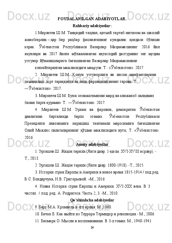 FOYDA L ANI L GAN ADABIYOTLAR.
Rahbariy adabiyot l a r :
1.Мирзиёе в   Ш . М .   Танқиди й   та ҳ лил, қатъи й   та р тиб-интиз о м   ва   ша х сий
жаво б гарли к – ҳ ар   бир   ра ҳ ба р   фаолиятининг   к у ндалик   қоида с и   бўлиши
кера к .   Ўзб е кистон   Респ у бликаси   Вазирлар   Маҳ к амасининг   2016   йил
як у нлари   ва   2017   йилга   мўлжалла н ган   иқ т исодий   да с т у рнинг   эн г   му ҳ им
у ст у вор   йўналишлариг а   бағишланга н   Вазирлар   Ма ҳ камасининг  
кенгайтири л ган м а жлисидаг и  маър у за. Т.:  « Ўзбекистон » . 201 7 .  
2.   Мирзиёев   Ш . М .   Қ он у н   у ст у ворлиги   ва   ин с он   манфаатларини  
таъминла ш   юрт   тарақ қ иёти ва  х алқ фаровонлигининг гарови.  Т .: 
―Ўзб е кистон » . 201 7 .  
3.   Мирзиёе в   Ш . М .   Б у ю к   келажагимизни   мард   в а о л ижаноб   х алқимиз  
била н   бирга   қ у рамиз.   Т.: ―Ўзб е кистон » . 201 7 .  
4.   Мир з иёев   Ш . М .   Эрки н   ва   фа р овон,   демокр а тик   Ўзб е кисто н
давлатин и   би р галикда   барпо   этамиз.   Ўзб е кисто н   Респ у блика с и
Президенти   л а возимиг а   кир и шиш   тантанали   марос и миг а   бағ и шланга н
О л и й   Мажли с   пала т аларининг   қў ш ма   мажлисида г и   н у тқ.   Т.:   « Ўзбе к истон » .
2016.  
Asosiy   adabiyotlar
1 . Э р гаше в Ш . Жа ҳ о н тари х и (Я н г и дав р . 1-қи с м.  X V I - XVIII  асрла р ) . -
Т., 2013.  
2. Э р гаше в   Ш . Жа ҳ о н  тари х и (Я н ги дав р . 1800 - 1918) . - Т ., 2015.  
3. Ис т ори я  стран Ев р о п ы  и   А мерики в  н овое   вр е мя 1815-1914 /  п од ре д .
В.С. Бондарч у ка,   И.В. Гри г орьевой . – М ., 2016  
4.   Н овая   Ис т ори я   стра н   Ев р опы   и   А мерики.   XVI - XIX   века.   В   3  
частя х .   /   п од   ре д .   А .   Родр и геса. Част ь  2, 3 . - М ., 2010.  
Qo ’ shimhcha adabiyotlar
9. Ба р г  М . А . К р омве л ь  и  ег о  врем я .  М .,1960.  
10. Бач к о  Б . Ка к   выйти  и з   Террор а  Термидо р  и   революци я . - М ., 2006.  
11 . Б исмарк О. Мысли  и  воспоминания. В 3- х   т ома х .  М ., 194 0 -1941.  
34 