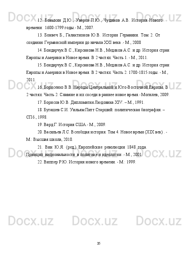 12.   Б о выки н   Д.Ю.,   Ува р о в   П.Ю.,   Чу д инов   А .В.   Ис т ори я   Нового  
времени:   1600-1799   год ы . - М ., 2007.  
13.   Б онве ч   Б. ,   Галакт и о н о в   Ю.В.   Ис т ори я   Г е рмании.   Том   2.   О т  
с оздани я   Германс к ой   импери и  д о  начал а   XXI  века . - М ., 2008  
14.   Б ондарч у к   В.С.,   Кирсанова   Н .В.,   Ме д яко в   А .С.   и   д р .   Ис т ори я   стра н  
Ев р опы   и   А мерики   в  Н ово е  врем я . В 2 частя х . Часть 1 . - М ., 2011.  
15.   Б ондарч у к   В.С.,   Кирсанова   Н .В.,   Ме д яко в   А .С.   и   д р .   Ис т ори я   стра н  
Ев р опы   и   А мерики   в  Н ово е  врем я .  В 2  частя х . Часть 2. 1700-1815   годы . - М ., 
2011.  
16. Борисен к о В.В. На р од ы  Центральной  и  Ю г о- В ос т оч н о й  Ев р о п ы.  В  
2  частя х . Част ь  2.   Славяне и и х   с осе д и  в  раннее  н овое вр е мя. - М огиле в , 200 9 .  
17.  Б о р исов Ю. В . Дипломати я  Лю д овик а   XIV . – М ., 1991.  
18. Б у гашев С.И. Уилья м  Пит т  Старший:  п о л итиче с ка я  биография . –
СП б ., 1998.  
19. Вар д  Г. Ис т ория С Ш А . - М ., 2009.  
20. Ва с ильев  Л .С. Вс е общая   ис т ория.   Том 4.  Н ово е  вр е мя (ХІ Х  век)  . -
М .: Вы с шая   школ а ,   2010.  
21.   В и н   Ю. Я .   (ре д .)   Ев р опейски е   ре в олюци и   184 8   года.  
Принци п на ци ональности   в   по л итике  и  идеологии . - М ., 2001.  
22. Виппе р  Р. Ю . Ис т ори я   н ово г о   времени . - М .: 1999.  
35 