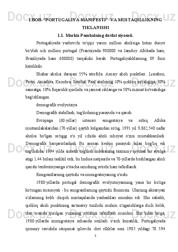 I.BOB. “P O RTU G ALI Y A  M ANIF E STI”   V A M USTA Q ILLIK N IN G
TIKLAN I SH I
1.1.  M ar ki z Pо m bal n in g  da v l at siy o sat i .
Portugaliyada   yashovchi   to'qqiz   yarim   million   aholisiga   butun   dunyo
bo'ylab   uch   million   portugal   (Frantsiyada   900000   va   Janubiy   Afrikada   ham,
Braziliyada   ham   600000)   tarqalishi   kerak.   Portugaliyaliklarning   89   foizi
katolikdir.
Shahar   aholisi   darajasi   55%   atrofida.   Asosiy   aholi   punktlari:   Lissabon,
Portu, Amadora, Koimbra, Setubal. Faol aholining 10% qishloq xo'jaligiga, 30%
sanoatga, 10% fuqarolik qurilishi va jamoat ishlariga va 50% xizmat ko'rsatishga
bag'ishlangan.
demografik evolyutsiya
Demografik stabillash, tug'ilishning pasayishi va qarish.
Evropaga   (60-yillar)   intensiv   emigratsiya   va   sobiq   Afrika
mustamlakalaridan (70-yillar) qaytib kelganidan so'ng, 1991 yil 9,862,540 nafar
aholisi   bo'lgan   so'nggi   o'n   yil   ichida   aholi   nihoyat   o'zini   mustahkamladi.
Demografik   barqarorlashish   Bu   asosan   keskin   pasayish   bilan   bog'liq   edi
tug'ilishda, 1994 yilda sintetik tug'ilish indeksining taxminiy qiymati bir ayolga
atigi 1,44 bolani tashkil etdi, bu hodisa natijasida va 70-yillarda boshlangan aholi
qarishi tendentsiyasiga o'rtacha umidning ortishi ham ta'kidlandi.
Emigrantlarning qaytishi va immigratsiyaning o'sishi
1980-yillarda   portugal   demografik   evolyutsiyasining   yana   bir   ko'zga
ko'ringan xususiyati - bu emigrantlarning qaytishi fenomeni. Ularning aksariyati
o'zlarining   kelib   chiqish   mintaqalarida   yashashlari   mumkin   edi.   Shu   sababli,
qishloq   aholi   punktining   an'anaviy   tuzilishi   muhim   o'zgarishlarga   duch   keldi,
ular   orasida   qurilgan   yuzaning   o'sishini   ta'kidlash   mumkin.   Shu   bilan   birga,
1980-yillarda   immigratsiya   sohasida   sezilarli   o'sish   kuzatildi,   Portugaliyada
qonuniy   ravishda   istiqomat   qiluvchi   chet   elliklar   soni   1985   yildagi   70   594
5 