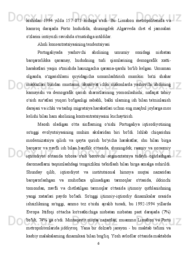 kishidan   1994   yilda   157   073   kishiga   o'sdi.   Bu   Lissabon   metropolitenida   va
kamroq   darajada   Porto   hududida,   shuningdek   Algarveda   chet   el   jamoalari
o'zlarini imtiyozli ravishda o'rnatishga intildilar.
Aholi konsentratsiyasining tendentsiyasi
Portugaliyada   yashovchi   aholining   umumiy   sonidagi   nisbatan
barqarorlikka   qaramay,   hududning   turli   qismlarining   demografik   xatti-
harakatlari  yaqin  o'tmishda   hanuzgacha   qarama-qarshi   bo'lib  kelgan.   Umuman
olganda,   o'zgarishlarni   quyidagicha   umumlashtirish   mumkin:   ba'zi   shahar
markazlari   bundan   mustasno,   aksariyat   ichki   makonlarda   yashovchi   aholining
kamayishi   va   demografik   qarish   sharoitlarining   yomonlashishi;   nafaqat   tabiiy
o'sish   sur'atlari   yuqori   bo'lganligi   sababli,   balki   ularning   ish   bilan   ta'minlanish
darajasi va ichki va tashqi migratsiya harakatlari uchun eng maqbul joylarga mos
kelishi bilan ham aholining kontsentratsiyasini kuchaytirish.
Maosh   oladigan   o'rta   sinflarning   o'sishi   Portugaliya   iqtisodiyotining
so'nggi   evolyutsiyasining   muhim   akslaridan   biri   bo'ldi.   Ishlab   chiqarishni
modernizatsiya   qilish   va   qayta   qurish   bo'yicha   harakatlar,   shu   bilan   birga
barqaror va xavfli ish bilan bandlik o'rtasida, shuningdek, rasmiy va norasmiy
iqtisodiyot   o'rtasida   tobora   o'sib   boruvchi   segmentatsiya   tufayli   og'irlashgan
daromadlarni taqsimlashdagi tengsizlikni ta'kidlash bilan birga amalga oshirildi.
Shunday   qilib,   iqtisodiyot   va   institutsional   himoya   nuqtai   nazaridan
barqarorlashgan   va   muhofaza   qilinadigan   tarmoqlar   o'rtasida,   ikkinchi
tomondan,   xavfli   va   chetlatilgan   tarmoqlar   o'rtasida   ijtimoiy   qutblanishning
yangi   xatarlari   paydo   bo'ladi.   So'nggi   ijtimoiy-iqtisodiy   dinamikalar   orasida
ishsizlikning   so'nggi,   ammo   tez   o'sishi   ajralib   turadi,   bu   1992-1994   yillarda
Evropa   Ittifoqi   o'rtacha   ko'rsatkichiga   nisbatan   nisbatan   past   darajada   (7%)
bo'lib, 74% ga o'sdi. Mintaqaviy nuqtai nazardan, muammo Lissabon va Portu
metropolitenlarida   jiddiyroq.   Yana   bir   dolzarb   jarayon   -   bu   maktab   ta'limi   va
kasbiy malakalarning dinamikasi bilan bog'liq. Yosh avlodlar o'rtasida maktabda
6 