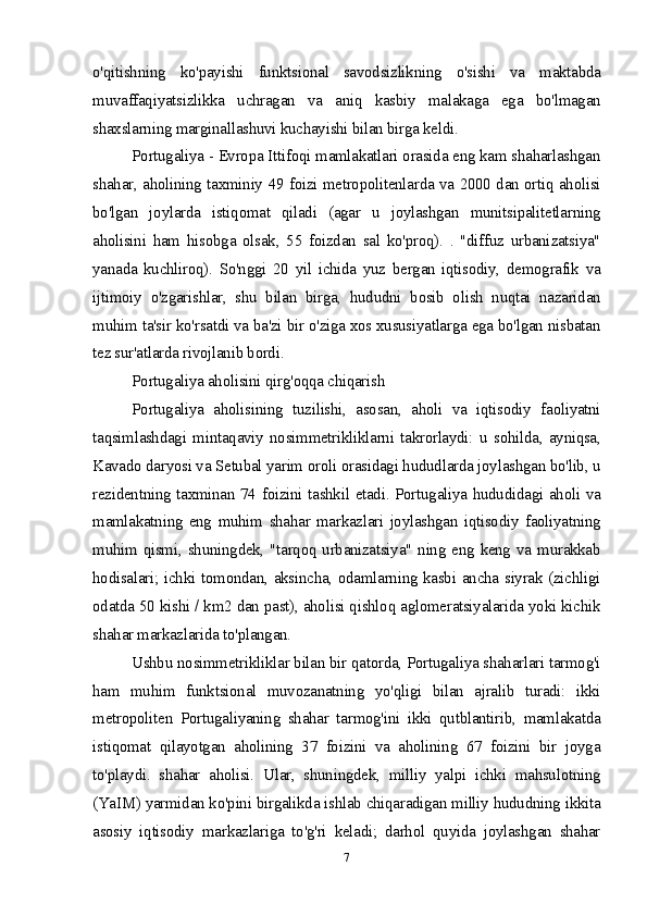 o'qitishning   ko'payishi   funktsional   savodsizlikning   o'sishi   va   maktabda
muvaffaqiyatsizlikka   uchragan   va   aniq   kasbiy   malakaga   ega   bo'lmagan
shaxslarning marginallashuvi kuchayishi bilan birga keldi.
Portugaliya - Evropa Ittifoqi mamlakatlari orasida eng kam shaharlashgan
shahar, aholining taxminiy 49 foizi metropolitenlarda va 2000 dan ortiq aholisi
bo'lgan   joylarda   istiqomat   qiladi   (agar   u   joylashgan   munitsipalitetlarning
aholisini   ham   hisobga   olsak,   55   foizdan   sal   ko'proq).   .   "diffuz   urbanizatsiya"
yanada   kuchliroq).   So'nggi   20   yil   ichida   yuz   bergan   iqtisodiy,   demografik   va
ijtimoiy   o'zgarishlar,   shu   bilan   birga,   hududni   bosib   olish   nuqtai   nazaridan
muhim ta'sir ko'rsatdi va ba'zi bir o'ziga xos xususiyatlarga ega bo'lgan nisbatan
tez sur'atlarda rivojlanib bordi.
Portugaliya aholisini qirg'oqqa chiqarish
Portugaliya   aholisining   tuzilishi,   asosan,   aholi   va   iqtisodiy   faoliyatni
taqsimlashdagi   mintaqaviy   nosimmetrikliklarni   takrorlaydi:   u   sohilda,   ayniqsa,
Kavado daryosi va Setubal yarim oroli orasidagi hududlarda joylashgan bo'lib, u
rezidentning taxminan 74 foizini tashkil etadi. Portugaliya hududidagi aholi va
mamlakatning   eng   muhim   shahar   markazlari   joylashgan   iqtisodiy   faoliyatning
muhim qismi, shuningdek, "tarqoq urbanizatsiya" ning eng keng va murakkab
hodisalari; ichki tomondan, aksincha, odamlarning kasbi ancha siyrak (zichligi
odatda 50 kishi / km2 dan past), aholisi qishloq aglomeratsiyalarida yoki kichik
shahar markazlarida to'plangan.
Ushbu nosimmetrikliklar bilan bir qatorda, Portugaliya shaharlari tarmog'i
ham   muhim   funktsional   muvozanatning   yo'qligi   bilan   ajralib   turadi:   ikki
metropoliten   Portugaliyaning   shahar   tarmog'ini   ikki   qutblantirib,   mamlakatda
istiqomat   qilayotgan   aholining   37   foizini   va   aholining   67   foizini   bir   joyga
to'playdi.   shahar   aholisi.   Ular,   shuningdek,   milliy   yalpi   ichki   mahsulotning
(YaIM) yarmidan ko'pini birgalikda ishlab chiqaradigan milliy hududning ikkita
asosiy   iqtisodiy   markazlariga   to'g'ri   keladi;   darhol   quyida   joylashgan   shahar
7 
