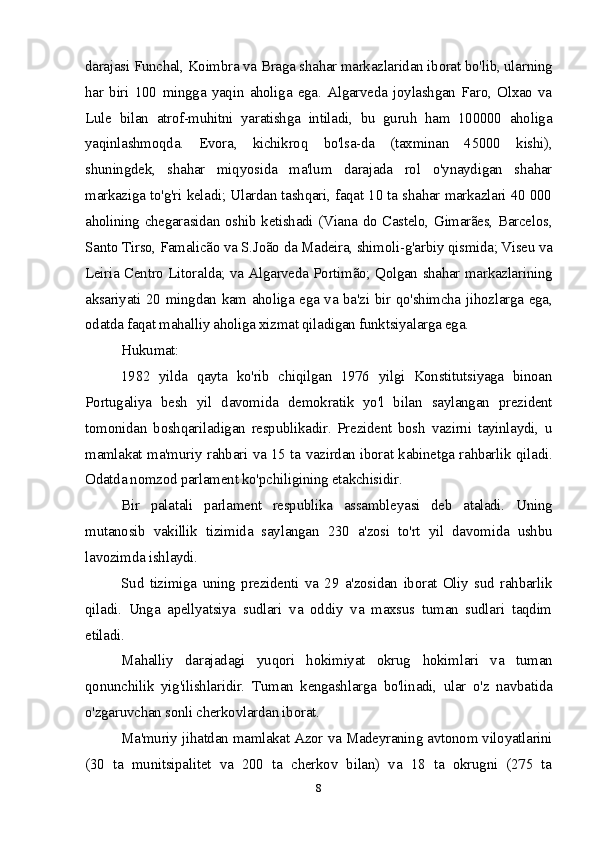 darajasi Funchal, Koimbra va Braga shahar markazlaridan iborat bo'lib, ularning
har   biri   100   mingga   yaqin   aholiga   ega.   Algarveda   joylashgan   Faro,   Olxao   va
Lule   bilan   atrof-muhitni   yaratishga   intiladi,   bu   guruh   ham   100000   aholiga
yaqinlashmoqda.   Evora,   kichikroq   bo'lsa-da   (taxminan   45000   kishi),
shuningdek,   shahar   miqyosida   ma'lum   darajada   rol   o'ynaydigan   shahar
markaziga to'g'ri keladi; Ulardan tashqari, faqat 10 ta shahar markazlari 40 000
aholining chegarasidan oshib ketishadi (Viana do Castelo, Gimarães, Barcelos,
Santo Tirso, Famalicão va S.João da Madeira, shimoli-g'arbiy qismida; Viseu va
Leiria Centro Litoralda; va Algarveda Portimão; Qolgan shahar markazlarining
aksariyati 20 mingdan kam aholiga ega va ba'zi bir qo'shimcha jihozlarga ega,
odatda faqat mahalliy aholiga xizmat qiladigan funktsiyalarga ega.
Hukumat:
1982   yilda   qayta   ko'rib   chiqilgan   1976   yilgi   Konstitutsiyaga   binoan
Portugaliya   besh   yil   davomida   demokratik   yo'l   bilan   saylangan   prezident
tomonidan   boshqariladigan   respublikadir.   Prezident   bosh   vazirni   tayinlaydi,   u
mamlakat ma'muriy rahbari va 15 ta vazirdan iborat kabinetga rahbarlik qiladi.
Odatda nomzod parlament ko'pchiligining etakchisidir.
Bir   palatali   parlament   respublika   assambleyasi   deb   ataladi.   Uning
mutanosib   vakillik   tizimida   saylangan   230   a'zosi   to'rt   yil   davomida   ushbu
lavozimda ishlaydi.
Sud   tizimiga   uning   prezidenti   va   29   a'zosidan   iborat   Oliy   sud   rahbarlik
qiladi.   Unga   apellyatsiya   sudlari   va   oddiy   va   maxsus   tuman   sudlari   taqdim
etiladi.
Mahalliy   darajadagi   yuqori   hokimiyat   okrug   hokimlari   va   tuman
qonunchilik   yig'ilishlaridir.   Tuman   kengashlarga   bo'linadi,   ular   o'z   navbatida
o'zgaruvchan sonli cherkovlardan iborat.
Ma'muriy jihatdan mamlakat Azor va Madeyraning avtonom viloyatlarini
(30   ta   munitsipalitet   va   200   ta   cherkov   bilan)   va   18   ta   okrugni   (275   ta
8 