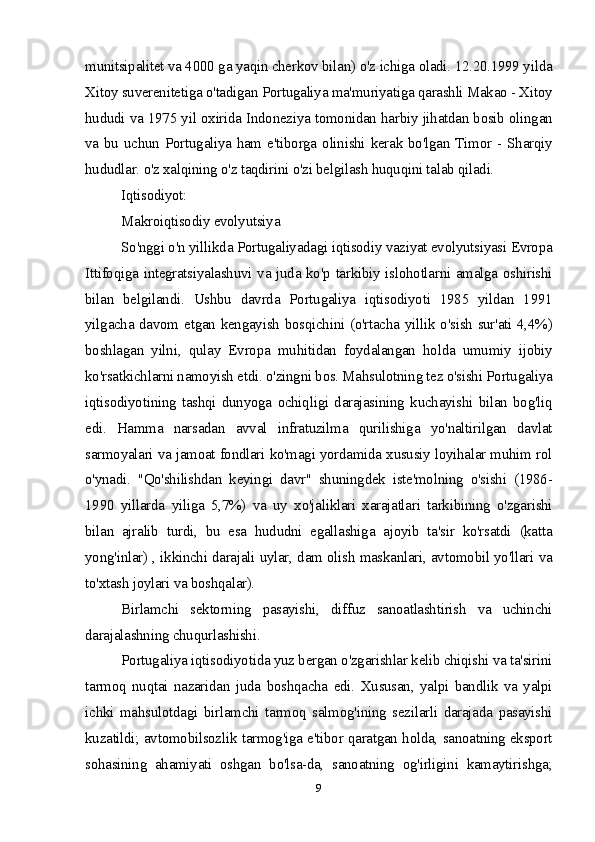 munitsipalitet va 4000 ga yaqin cherkov bilan) o'z ichiga oladi. 12.20.1999 yilda
Xitoy suverenitetiga o'tadigan Portugaliya ma'muriyatiga qarashli Makao - Xitoy
hududi va 1975 yil oxirida Indoneziya tomonidan harbiy jihatdan bosib olingan
va bu uchun Portugaliya ham e'tiborga olinishi kerak bo'lgan Timor - Sharqiy
hududlar. o'z xalqining o'z taqdirini o'zi belgilash huquqini talab qiladi.
Iqtisodiyot:
Makroiqtisodiy evolyutsiya
So'nggi o'n yillikda Portugaliyadagi iqtisodiy vaziyat evolyutsiyasi Evropa
Ittifoqiga integratsiyalashuvi va juda ko'p tarkibiy islohotlarni amalga oshirishi
bilan   belgilandi.   Ushbu   davrda   Portugaliya   iqtisodiyoti   1985   yildan   1991
yilgacha davom etgan kengayish bosqichini (o'rtacha yillik o'sish sur'ati 4,4%)
boshlagan   yilni,   qulay   Evropa   muhitidan   foydalangan   holda   umumiy   ijobiy
ko'rsatkichlarni namoyish etdi. o'zingni bos. Mahsulotning tez o'sishi Portugaliya
iqtisodiyotining   tashqi   dunyoga   ochiqligi   darajasining   kuchayishi   bilan   bog'liq
edi.   Hamma   narsadan   avval   infratuzilma   qurilishiga   yo'naltirilgan   davlat
sarmoyalari va jamoat fondlari ko'magi yordamida xususiy loyihalar muhim rol
o'ynadi.   "Qo'shilishdan   keyingi   davr"   shuningdek   iste'molning   o'sishi   (1986-
1990   yillarda   yiliga   5,7%)   va   uy   xo'jaliklari   xarajatlari   tarkibining   o'zgarishi
bilan   ajralib   turdi,   bu   esa   hududni   egallashiga   ajoyib   ta'sir   ko'rsatdi   (katta
yong'inlar) , ikkinchi darajali uylar, dam olish maskanlari, avtomobil yo'llari va
to'xtash joylari va boshqalar).
Birlamchi   sektorning   pasayishi,   diffuz   sanoatlashtirish   va   uchinchi
darajalashning chuqurlashishi.
Portugaliya iqtisodiyotida yuz bergan o'zgarishlar kelib chiqishi va ta'sirini
tarmoq   nuqtai   nazaridan   juda   boshqacha   edi.   Xususan,   yalpi   bandlik   va   yalpi
ichki   mahsulotdagi   birlamchi   tarmoq   salmog'ining   sezilarli   darajada   pasayishi
kuzatildi; avtomobilsozlik tarmog'iga e'tibor qaratgan holda, sanoatning eksport
sohasining   ahamiyati   oshgan   bo'lsa-da,   sanoatning   og'irligini   kamaytirishga;
9 