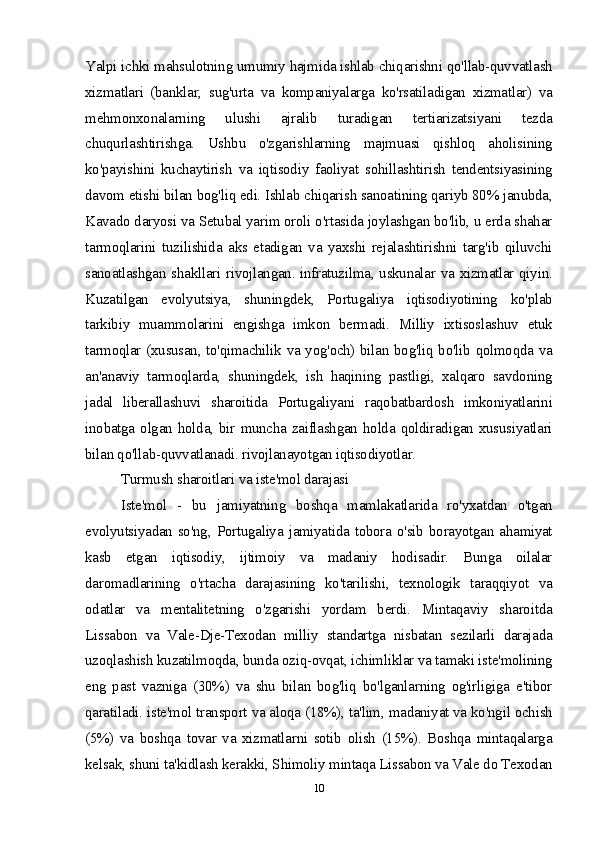 Yalpi ichki mahsulotning umumiy hajmida ishlab chiqarishni qo'llab-quvvatlash
xizmatlari   (banklar,   sug'urta   va   kompaniyalarga   ko'rsatiladigan   xizmatlar)   va
mehmonxonalarning   ulushi   ajralib   turadigan   tertiarizatsiyani   tezda
chuqurlashtirishga.   Ushbu   o'zgarishlarning   majmuasi   qishloq   aholisining
ko'payishini   kuchaytirish   va   iqtisodiy   faoliyat   sohillashtirish   tendentsiyasining
davom etishi bilan bog'liq edi. Ishlab chiqarish sanoatining qariyb 80% janubda,
Kavado daryosi va Setubal yarim oroli o'rtasida joylashgan bo'lib, u erda shahar
tarmoqlarini   tuzilishida   aks   etadigan   va   yaxshi   rejalashtirishni   targ'ib   qiluvchi
sanoatlashgan shakllari rivojlangan. infratuzilma, uskunalar va xizmatlar qiyin.
Kuzatilgan   evolyutsiya,   shuningdek,   Portugaliya   iqtisodiyotining   ko'plab
tarkibiy   muammolarini   engishga   imkon   bermadi.   Milliy   ixtisoslashuv   etuk
tarmoqlar (xususan, to'qimachilik va yog'och) bilan bog'liq bo'lib qolmoqda va
an'anaviy   tarmoqlarda,   shuningdek,   ish   haqining   pastligi,   xalqaro   savdoning
jadal   liberallashuvi   sharoitida   Portugaliyani   raqobatbardosh   imkoniyatlarini
inobatga  olgan  holda,  bir  muncha  zaiflashgan  holda  qoldiradigan  xususiyatlari
bilan qo'llab-quvvatlanadi. rivojlanayotgan iqtisodiyotlar.
Turmush sharoitlari va iste'mol darajasi
Iste'mol   -   bu   jamiyatning   boshqa   mamlakatlarida   ro'yxatdan   o'tgan
evolyutsiyadan  so'ng,  Portugaliya  jamiyatida  tobora  o'sib borayotgan ahamiyat
kasb   etgan   iqtisodiy,   ijtimoiy   va   madaniy   hodisadir.   Bunga   oilalar
daromadlarining   o'rtacha   darajasining   ko'tarilishi,   texnologik   taraqqiyot   va
odatlar   va   mentalitetning   o'zgarishi   yordam   berdi.   Mintaqaviy   sharoitda
Lissabon   va   Vale-Dje-Texodan   milliy   standartga   nisbatan   sezilarli   darajada
uzoqlashish kuzatilmoqda, bunda oziq-ovqat, ichimliklar va tamaki iste'molining
eng   past   vazniga   (30%)   va   shu   bilan   bog'liq   bo'lganlarning   og'irligiga   e'tibor
qaratiladi. iste'mol transport va aloqa (18%), ta'lim, madaniyat va ko'ngil ochish
(5%)   va   boshqa   tovar   va   xizmatlarni   sotib   olish   (15%).   Boshqa   mintaqalarga
kelsak, shuni ta'kidlash kerakki, Shimoliy mintaqa Lissabon va Vale do Texodan
10 