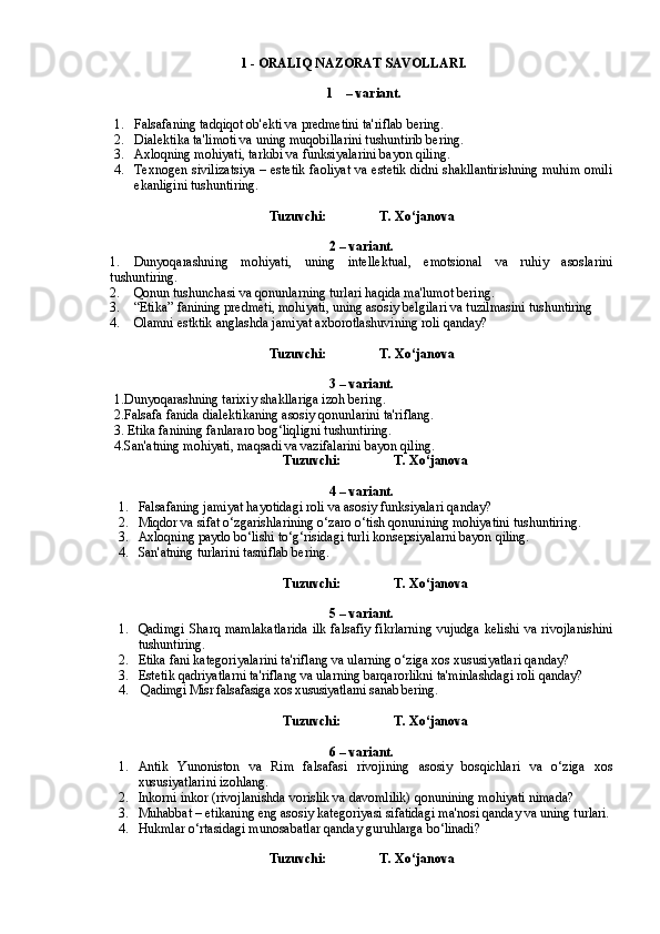 1 - ORALIQ NAZORAT SAVOLLARI.
1 – variant.
1. Falsafaning tadqiqot ob'ekti va predmetini ta'riflab bering.
2. Dialektika ta'limoti va uning muqobillarini tushuntirib bering.  
3. Axloqning mohiyati, tarkibi va funksiyalarini bayon qiling.
4. Texnogen sivilizatsiya – estetik faoliyat va estetik didni shakllantirishning muhim omili
ekanligini tushuntiring.  
Tuzuvchi:                T. Xo‘janova
2 – variant. 
1. Dunyoqarashning   mohiyati,   uning   intellektual,   emotsional   va   ruhiy   asoslarini
tushuntiring.
2. Qonun tushunchasi va qonunlarning turlari haqida ma'lumot bering.
3. “Etika” fanining predmeti, mohiyati, uning asosiy belgilari va tuzilmasini tushuntiring
4. Olamni estktik anglashda jamiyat axborotlashuvining roli qanday?
Tuzuvchi:                T. Xo‘janova
3 – variant.
1. Dunyoqarashning tarixiy shakllariga izoh bering.
2. Falsafa fanida dialektikaning asosiy qonunlarini ta'riflang.
3.  Etika fanining fanlararo bog‘liqligni tushuntiring.
4. San'atning mohiyati, maqsadi va vazifalarini bayon qiling.
Tuzuvchi:                T. Xo‘janova
4 – variant.
1. Falsafaning jamiyat hayotidagi roli va asosiy funksiyalari qanday?
2. Miqdor va sifat o‘zgarishlarining o‘zaro o‘tish qonunining mohiyatini tushuntiring.
3. Axloqning paydo bo‘lishi to‘g‘risidagi turli konsepsiyalarni bayon qiling.
4. San'atning turlarini tasniflab bering.
Tuzuvchi:                T. Xo‘janova
5 – variant.
1. Qadimgi  Sharq  mamlakatlarida  ilk  falsafiy fikrlarning  vujudga kelishi  va rivojlanishini
tushuntiring.
2. Etika fani kategoriyalarini ta'riflang va ularning o‘ziga xos xususiyatlari qanday?
3. Estetik qadriyatlarni ta'riflang va ularning barqarorlikni ta'minlashdagi roli qanday?
4.  Qadimgi Misr falsafasiga xos xususiyatlarni sanab bering.
Tuzuvchi:                T. Xo‘janova
6 – variant.
1. Antik   Yunoniston   va   Rim   falsafasi   rivojining   asosiy   bosqichlari   va   o‘ziga   xos
xususiyatlarini izohlang.
2. Inkorni inkor (rivojlanishda vorislik va davomlilik) qonunining mohiyati nimada?
3. Muhabbat – etikaning eng asosiy kategoriyasi sifatidagi ma'nosi qanday va uning turlari.
4. Hukmlar o‘rtasidagi munosabatlar qanday guruhlarga bo‘linadi?     
Tuzuvchi:                T. Xo‘janova 