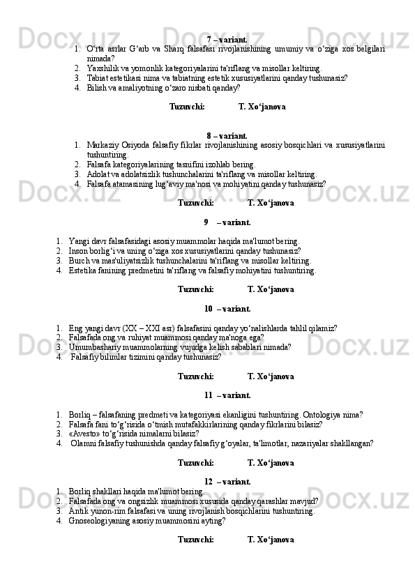 7 – variant.
1. O‘rta   asrlar   G‘arb   va   Sharq   falsafasi   rivojlanishining   umumiy   va   o‘ziga   xos   belgilari
nimada?
2. Y a xshilik va yomonlik kategoriyalarini ta'riflang va misollar keltiring.
3. Tabiat estetikasi nima va tabiatning estetik xususiyatlarini qanday tushunasiz?
4. Bilish va amaliyotning o‘zaro nisbati qanday?
Tuzuvchi:                T. Xo‘janova
8 – variant.
1. Markaziy   Osiyoda   falsafiy   fikrlar   rivojlanishining   asosiy   bosqichlari   va   xususiyatlarini
tushuntiring.
2. Falsafa kategoriyalarining tasnifini izohlab bering.
3. Adolat va adolatsizlik tushunchalarini ta'riflang va misollar keltiring.
4. Falsafa atamasining lug‘aviy ma'nosi va mohiyatini qanday tushunasiz?
Tuzuvchi:                T. Xo‘janova
9 – variant.  
1. Y a ngi davr falsafasidagi asosiy muammolar haqida ma'lumot bering.
2. Inson borlig‘i va uning o‘ziga xos xususiyatlarini qanday tushunasiz?  
3. Burch va mas'uliyatsizlik tushunchalarini ta'riflang va misollar keltiring. 
4. Estetika fanining predmetini ta'riflang va falsafiy mohiyatini tushuntiring.
Tuzuvchi:                T. Xo‘janova
10 – variant.
1. Eng yangi davr (XX – XXI asr) falsafasini qanday yo‘nalishlarda tahlil qilamiz?
2. Falsafada ong va ruhiyat muammosi qanday ma'noga ega?  
3. Umumbashariy muammolarning vujudga kelish sabablari nimada?
4.   Falsafiy bilimlar tizimini qanday tushunasiz?  
Tuzuvchi:                T. Xo‘janova
11 – variant.
1. Borliq – falsafaning predmeti va kategoriyasi ekanligini tushuntiring. Ontologiya nima?
2. Falsafa fani to‘g‘risida o‘tmish mutafakkirlarining qanday fikrlarini bilasiz?
3. «Avesto» to‘g‘risida nimalarni bilasiz?
4.  Olamni falsafiy tushunishda qanday falsafiy g‘oyalar, ta'limotlar, nazariyalar shakllangan?
Tuzuvchi:                T. Xo‘janova
12 – variant.
1. Borliq shakllari haqida ma'lumot bering.
2. Falsafada ong va ongsizlik muammosi xususida qanday qarashlar mavjud?
3. Antik yunon-rim falsafasi va uning rivojlanish bosqichlarini tushuntiring.
4. Gnoseologiyaning asosiy muammosini ayting?
Tuzuvchi:                T. Xo‘janova 