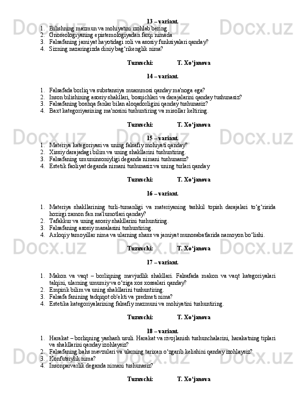 13 – variant.
1. Bilishning mazmun va mohiyatini izohlab bering.
2. Gnoseologiyaning epistemologiyadan farqi nimada
3. Falsafaning jamiyat hayotidagi roli va asosiy funksiyalari qanday?
4. Sizning nazaringizda diniy bag‘rikenglik nima?
Tuzuvchi:                T. Xo‘janova
14 – variant.
1. Falsafada borliq va substansiya muammosi qanday ma'noga ega?
2. Inson bilishining asosiy shakllari, bosqichlari va darajalarini qanday tushunasiz?
3. Falsafaning boshqa fanlar bilan aloqadorligini qanday tushunasiz?
4. Baxt kategoriyasining ma'nosini tushuntiring va misollar keltiring.
Tuzuvchi:                T. Xo‘janova
15 – variant.
1. Materiya kategoriyasi va uning falsafiy mohiyati qanday?
2. Xissiy darajadagi bilim va uning shakllarini tushuntiring.
3. Falsafaning umuminsoniyligi deganda nimani tushunasiz?
4. Estetik faoliyat deganda nimani tushunasiz va uning turlari qanday
Tuzuvchi:                T. Xo‘janova
16 – variant.
1. Materiya   shakllarining   turli-tumanligi   va   materiyaning   tashkil   topish   darajalari   to‘g‘risida
hozirgi zamon fan ma'lumotlari qanday?
2. Tafakkur va uning asosiy shakllarini tushuntiring.
3. Falsafaning asosiy masalasini tushuntiring.
4. Axloqiy tamoyillar nima va ularning shaxs va jamiyat munosabatlarida namoyon bo‘lishi.
Tuzuvchi:                T. Xo‘janova
17 – variant.
1. Makon   va   vaqt   –   borliqning   mavjudlik   shakllari.   Falsafada   makon   va   vaqt   kategoriyalari
talqini, ularning umumiy va o‘ziga xos xossalari qanday?
2. Empirik bilim va uning shakllarini tushuntiring.
3. Falsafa fanining tadqiqot ob'ekti va predmeti nima?
4. Estetika kategoriyalarining falsafiy mazmuni va mohiyatini tushuntiring.
Tuzuvchi:                T. Xo‘janova
18 – variant.
1. Harakat – borliqning yashash usuli. Harakat va rivojlanish tushunchalarini, harakatning tiplari
va shakllarini qanday izohlaysiz?
2. Falsafaning bahs mavzulari va ularning tarixan o‘zgarib kelishini qanday izohlaysiz?
3. Konfutsiylik nima?
4. Insonparvarlik deganda nimani tushunasiz?
Tuzuvchi:                T. Xo‘janova 