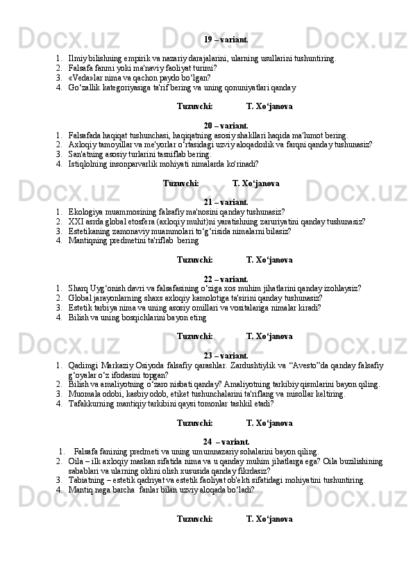19 – variant.
1. Ilmiy bilishning empirik va nazariy darajalarini, ularning usullarini tushuntiring.
2. Falsafa fanmi yoki ma'naviy faoliyat turimi?
3. «Veda»lar nima va qachon paydo bo‘lgan?
4. Go‘zallik kategoriyasiga ta'rif bering va uning qonuniyatlari qanday
Tuzuvchi:                T. Xo‘janova
20 – variant.
1. Falsafada haqiqat tushunchasi, haqiqatning asosiy shakllari haqida ma'lumot bering.
2. Axloqiy tamoyillar va me'yorlar o‘rtasidagi uzviy aloqadorlik va farqni qanday tushunasiz?
3. San'atning asosiy turlarini tasniflab bering.
4. Istiqlolning insonparvarlik mohiyati nimalarda ko'rinadi? 
Tuzuvchi:                T. Xo‘janova
21 – variant.
1. Ekologiya muammosining falsafiy ma'nosini qanday tushunasiz? 
2. XXI asrda global etosfera (axloqiy muhit)ni yaratishning zaruriyatini qanday tushunasiz?
3. Estetikaning zamonaviy muammolari to‘g‘risida nimalarni bilasiz?
4. Mantiqning predmetini ta'riflab  bering
Tuzuvchi:                T. Xo‘janova
22 – variant.
1. Sharq Uyg‘onish davri va falsafasining o‘ziga xos muhim jihatlarini qanday izohlaysiz?
2. Global jarayonlarning shaxs axloqiy kamolotiga ta'sirini qanday tushunasiz?
3. Estetik tarbiya nima va uning asosiy omillari va vositalariga nimalar kiradi?
4. Bilish va uning bosqichlarini bayon eting
Tuzuvchi:                T. Xo‘janova
23 – variant.
1. Qadimgi   Markaziy   Osiyoda   falsafiy   qarashlar.   Zardushtiylik   va   “Avesto”da   qanday   falsafiy
g‘oyalar o‘z ifodasini topgan?
2. Bilish va amaliyotning o‘zaro nisbati qanday? Amaliyotning tarkibiy qismlarini bayon qiling.
3. Muomala odobi, kasbiy odob, etiket tushunchalarini ta'riflang va misollar keltiring.
4. Tafakk u rning mantiqiy tarkibini qaysi tomonlar tashkil etadi?
Tuzuvchi:                T. Xo‘janova
24 – variant.
1. Falsafa fanining predmeti va uning umumnazariy sohalarini bayon qiling.
2. Oila – ilk axloqiy maskan sifatida nima va u qanday muhim jihatlarga ega? Oila buzilishining
sabablari va ularning oldini olish xususida qanday fikrdasiz?
3. Tabiatning – estetik qadriyat va estetik faoliyat ob'ekti sifatidagi mohiyatini tushuntiring.
4. Mantiq nega barcha  fanlar bilan uzviy aloqada bo‘ladi?
Tuzuvchi:                T. Xo‘janova 