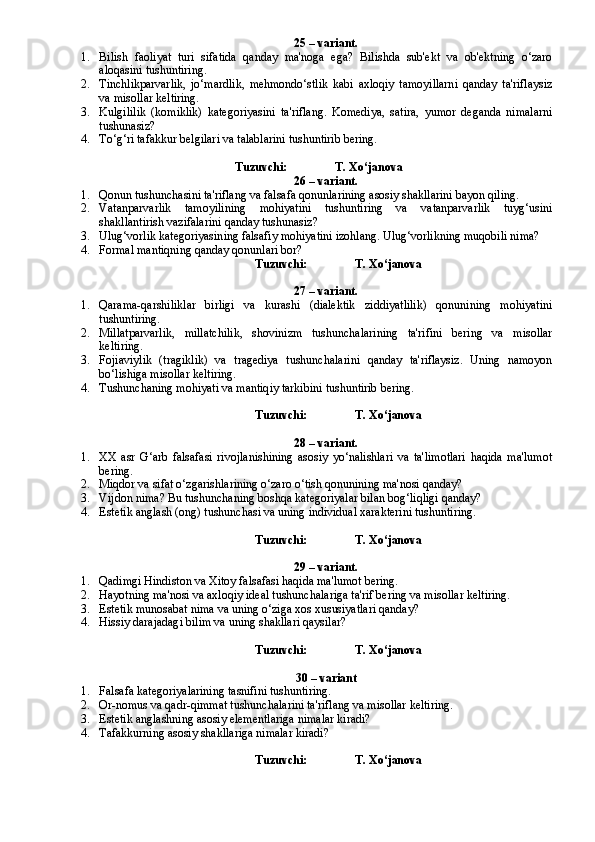 25 – variant.
1. Bilish   faoliyat   turi   sifatida   qanday   ma'noga   ega?   Bilishda   sub'ekt   va   ob'ektning   o‘zaro
aloqasini tushuntiring.
2. Tinchlikparvarlik,   jo‘mardlik,   mehmondo‘stlik   kabi   axloqiy   tamoyillarni   qanday   ta'riflaysiz
va misollar keltiring.
3. Kulgililik   (komiklik)   kategoriyasini   ta'riflang.   Komediya,   satira,   yumor   deganda   nimalarni
tushunasiz?
4. To‘g‘ri tafakkur belgilari va talablarini tushuntirib bering. 
                                                   
Tuzuvchi:                T. Xo‘janova
26 – variant.
1. Qonun tushunchasini ta'riflang va falsafa qonunlarining asosiy shakllarini bayon qiling.
2. Vatanparvarlik   tamoyilining   mohiyatini   tushuntiring   va   vatanparvarlik   tuyg‘usini
shakllantirish vazifalarini qanday tushunasiz?
3. Ulug‘vorlik kategoriyasining falsafiy mohiyatini izohlang. Ulug‘vorlikning muqobili nima?  
4. Formal mantiqning qanday qonunlari bor?
Tuzuvchi:                T. Xo‘janova
27 – variant.
1. Qarama-qarshiliklar   birligi   va   kurashi   (dialektik   ziddiyatlilik)   qonunining   mohiyatini
tushuntiring.
2. Millatparvarlik,   millatchilik,   shovinizm   tushunchalarining   ta'rifini   bering   va   misollar
keltiring.
3. Fojiaviylik   (tragiklik)   va   tragediya   tushunchalarini   qanday   ta'riflaysiz.   Uning   namoyon
bo‘lishiga misollar keltiring.  
4. Tushunchaning mohiyati va mantiqiy tarkibini tushuntirib bering.
Tuzuvchi:                T. Xo‘janova
28 – variant.
1. XX   asr   G‘arb   falsafasi   rivojlanishining   asosiy   yo‘nalishlari   va   ta'limotlari   haqida   ma'lumot
bering.
2. Miqdor va sifat o‘zgarishlarining o‘zaro o‘tish qonunining ma'nosi qanday?
3. Vijdon nima? Bu tushunchaning boshqa kategoriyalar bilan bog‘liqligi qanday?
4. Estetik anglash (ong) tushunchasi va uning individual xarakterini tushuntiring.  
Tuzuvchi:                T. Xo‘janova
29 – variant.
1. Qadimgi Hindiston va Xitoy falsafasi haqida ma'lumot bering.
2. Hayotning ma'nosi va axloqiy ideal tushunchalariga ta'rif bering va misollar keltiring.
3. Estetik munosabat nima va uning o‘ziga xos xususiyatlari qanday?
4. Hissiy darajadagi bilim va uning shakllari qaysilar?
Tuzuvchi:                T. Xo‘janova
30 – variant
1. Falsafa kategoriyalarining tasnifini tushuntiring.
2. Or-nomus va qadr-qimmat tushunchalarini ta'riflang va misollar keltiring.
3. Estetik anglashning asosiy elementlariga nimalar kiradi?
4. Tafakk u rning asosiy shakllariga nimalar kiradi?
Tuzuvchi:                T. Xo‘janova 