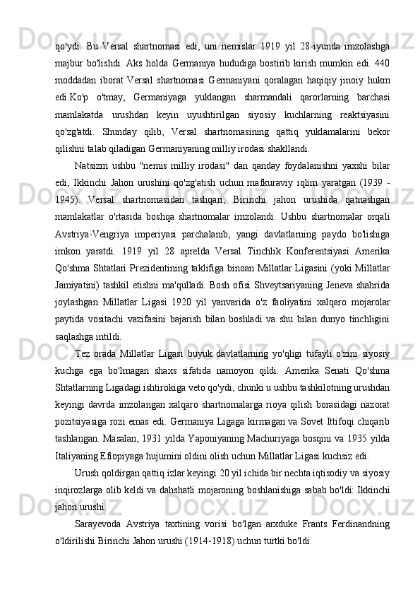 qo'ydi.   Bu   Versal   shartnomasi   edi,   uni   nemislar   1919   yil   28-iyunda   imzolashga
majbur   bo'lishdi.   Aks   holda   Germaniya   hududiga   bostirib   kirish   mumkin   edi.   440
moddadan   iborat   Versal   shartnomasi   Germaniyani   qoralagan   haqiqiy   jinoiy   hukm
edi.Ko'p   o'tmay,   Germaniyaga   yuklangan   sharmandali   qarorlarning   barchasi
mamlakatda   urushdan   keyin   uyushtirilgan   siyosiy   kuchlarning   reaktsiyasini
qo'zg'atdi.   Shunday   qilib,   Versal   shartnomasining   qattiq   yuklamalarini   bekor
qilishni talab qiladigan Germaniyaning milliy irodasi shakllandi.
Natsizm   ushbu   "nemis   milliy   irodasi"   dan   qanday   foydalanishni   yaxshi   bilar
edi,   Ikkinchi   Jahon   urushini   qo'zg'atish   uchun   mafkuraviy   iqlim   yaratgan   (1939   -
1945).   Versal   shartnomasidan   tashqari,   Birinchi   jahon   urushida   qatnashgan
mamlakatlar   o'rtasida   boshqa   shartnomalar   imzolandi.   Ushbu   shartnomalar   orqali
Avstriya-Vengriya   imperiyasi   parchalanib,   yangi   davlatlarning   paydo   bo'lishiga
imkon   yaratdi.   1919   yil   28   aprelda   Versal   Tinchlik   Konferentsiyasi   Amerika
Qo'shma Shtatlari  Prezidentining taklifiga binoan Millatlar  Ligasini  (yoki Millatlar
Jamiyatini) tashkil  etishni  ma'qulladi. Bosh ofisi  Shveytsariyaning Jeneva shahrida
joylashgan   Millatlar   Ligasi   1920   yil   yanvarida   o'z   faoliyatini   xalqaro   mojarolar
paytida   vositachi   vazifasini   bajarish   bilan   boshladi   va   shu   bilan   dunyo   tinchligini
saqlashga intildi.
Tez   orada   Millatlar   Ligasi   buyuk   davlatlarning   yo'qligi   tufayli   o'zini   siyosiy
kuchga   ega   bo'lmagan   shaxs   sifatida   namoyon   qildi.   Amerika   Senati   Qo'shma
Shtatlarning Ligadagi ishtirokiga veto qo'ydi, chunki u ushbu tashkilotning urushdan
keyingi   davrda   imzolangan   xalqaro   shartnomalarga   rioya   qilish   borasidagi   nazorat
pozitsiyasiga rozi emas edi. Germaniya Ligaga kirmagan va Sovet Ittifoqi chiqarib
tashlangan. Masalan, 1931 yilda Yaponiyaning Machuriyaga bosqini va 1935 yilda
Italiyaning Efiopiyaga hujumini oldini olish uchun Millatlar Ligasi kuchsiz edi.
Urush qoldirgan qattiq izlar keyingi 20 yil ichida bir nechta iqtisodiy va siyosiy
inqirozlarga olib keldi va dahshatli mojaroning boshlanishiga sabab bo'ldi:   Ikkinchi
jahon urushi.
Sarayevoda   Avstriya   taxtining   vorisi   bo'lgan   arxduke   Frants   Ferdinandning
o'ldirilishi Birinchi Jahon urushi (1914-1918) uchun turtki bo'ldi.