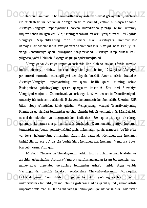 Respublika mavjud bo lgan dastlabki oylarda oziq-ovqat g alayonlari, ishchilarʻ ʻ
ish   tashlashlari   va   dehqonlar   qo zg olonlari   to xtamadi,   chunki   bu   voqealar   sobiq	
ʻ ʻ ʻ
Avstriya-Vengriya   imperiyasining   barcha   hududlarida   yuzaga   kelgan   umumiy
inqiroz sabab  bo lgan edi. Yiqilishning sabablari  o'zlarini  yo'q qilmadi. 1919 yilda	
ʻ
Vengriya   Respublikasining   e'lon   qilinishi   bilan   Avstriyada   kommunistik
namoyishlar   boshlanganda   vaziyat   yanada   yomonlashdi.   Vaziyat   faqat   1920   yilda,
yangi   konstitutsiya   qabul   qilinganda   barqarorlashdi.   Avstriya   Respublikasi   1938
yilgacha, ya'ni Uchinchi Reyxga o'tgunga qadar mavjud edi.
Vengriya   va   Avstriya   imperiya   tarkibida   ikki   alohida   davlat   sifatida   mavjud
bo lib,   shaxsiy   kelishuv   asosida   birga   bo lgan.   Ittifoq   1918   yilda   Vengriya	
ʻ ʻ
parlamenti   mamlakat   mustaqilligini   tan   olgach,   buzildi.   Ammo,   aslida,   hududlar
Avstriya-Vengriya   imperiyasining   bir   qismi   bo'lib   qoldi,   shuning   uchun
Budapeshtda   gabsburglarga   qarshi   qo'zg'olon   ko'tarildi.   Shu   kuni   Slovakiya
Vengriyadan   ajralib,   Chexoslovakiya   tarkibiga   kirdi   va   tez   orada   Transilvaniyada
umumiy ish  tashlash   boshlandi.  Bukovinadakommunistlar   faollashib,  Ukraina  SSR
bilan   aloqa   o'rnatishni   talab   qilishdi.   Vengriyadagi   vaziyat   Transilvaniyaning
Ruminiya qo shinlari tomonidan qo shib olinishi tufayli yomonlashdi. Mamlakatda	
ʻ ʻ
sotsial-demokratlar   va   kommunistlar   faollashdi.   Bir   qator   hibsga   olishlarga
qaramay,   kommunistlarga   hamdardlik   kuchaydi.   Kommunistik   partiya   hukumat
tomonidan majburan qonuniylashtirilgach, hukumatga qarshi namoyish bo lib o tdi	
ʻ ʻ
va   Sovet   hokimiyatini   o rnatishga   chaqiriqlar   yangradi.   Kommunistlar   hukumat	
ʻ
tashkilotlarini   o'z   qo'liga   ola   boshladilar,   kommunistik   hukumat   Vengriya   Sovet
Respublikasini e'lon qildi.
Mustaqil   Chexiya   va   Slovakiyaning   tashkil   topishi   uchun   asosan   talabalar   va
ziyolilar   qatnashdilar.   Avstriya-Vengriya   parchalanganidan   keyin   bir   muncha   vaqt
namoyishlar   imperator   qo'shinlari   tomonidan   ushlab   turildi.   Ayni   vaqtda
Vashingtonda   ozodlik   harakati   yetakchilari   Chexoslovakiyaning   Mustaqillik
Deklaratsiyasini   e’lon   qildilar.   Bunga   javoban   Avstriya-Vengriya   taslim   bo'lish
imkoniyatini e'lon qildi, bu inqilobning g'alabasi sifatida qabul qilindi, ammo aslida
imperator hukumati shu tariqa shahardagi hokimiyatni qonsiz qo'lga oldi. Hokimiyat 