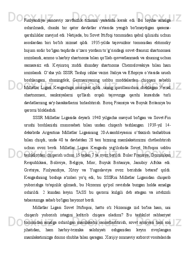 Finlyandiya   jamoaviy   xavfsizlik   tizimini   yaratishi   kerak   edi.   Bu   loyiha   amalga
oshirilmadi,   chunki   bir   qator   davlatlar   o'rtasida   yengib   bo'lmaydigan   qarama-
qarshiliklar mavjud edi. Natijada, bu Sovet Ittifoqi tomonidan qabul qilinishi uchun
asoslardan   biri   bo'lib   xizmat   qildi.   1935-yilda   tajovuzkor   tomonidan   ehtimoliy
hujum sodir bo lgan taqdirda o zaro yordam to g risidagi sovet-fransuz shartnomasiʻ ʻ ʻ ʻ
imzolandi, ammo u harbiy shartnoma bilan qo llab-quvvatlanmadi va shuning uchun	
ʻ
samarasiz   edi.   Keyinroq   xuddi   shunday   shartnoma   Chexoslovakiya   bilan   ham
imzolandi. O sha yili SSSR Tashqi  ishlar vaziri Italiya va Efiopiya o rtasida urush	
ʻ ʻ
boshlangani,   shuningdek,   Germaniyaning   ushbu   moddalardan   chiqqani   sababli
Millatlar   Ligasi   Kengashiga   murojaat   qildi.   uning   qurollanishini   cheklagan   Versal
shartnomasi,   sanksiyalarni   qo'llash   orqali   tajovuzga   qarshi   kurashda   turli
davlatlarning sa'y-harakatlarini birlashtirish. Biroq Fransiya va Buyuk Britaniya bu
qarorni bloklashdi.
SSSR   Millatlar   Ligasida   deyarli   1940   yilgacha   mavjud   bo'lgan   va   Sovet-Fin
urushi   boshlanishi   munosabati   bilan   undan   chiqarib   tashlangan.   1939-yil   14-
dekabrda   Argentina   Millatlar   Ligasining   20-Asambleyasini   o‘tkazish   tashabbusi
bilan   chiqdi,   unda   40   ta   davlatdan   28   tasi   bizning   mamlakatimizni   chetlashtirish
uchun   ovoz   berdi.   Millatlar   Ligasi   Kengashi   yig'ilishida   Sovet   Ittifoqini   ushbu
tashkilotdan chiqarish uchun 15 tadan 7 ta ovoz berildi. Bular Fransiya, Dominikan
Respublikasi,   Boliviya,   Belgiya,   Misr,   Buyuk   Britaniya,   Janubiy   Afrika   edi.
Gretsiya,   Finlyandiya,   Xitoy   va   Yugoslaviya   ovoz   berishda   betaraf   qoldi.
Kengashning   boshqa   a'zolari   yo'q   edi,   bu   SSSRni   Millatlar   Ligasidan   chiqarib
yuborishga   to'sqinlik   qilmadi,   bu   Nizomni   qo'pol   ravishda   buzgan   holda   amalga
oshirildi.   2   kundan   keyin   TASS   bu   qarorni   kulgili   deb   atagan   va   istehzoli
tabassumga sabab bo'lgan bayonot berdi.
Millatlar   Ligasi   Sovet   Ittifoqini,   hatto   o'z   Nizomiga   zid   bo'lsa   ham,   uni
chiqarib   yuborish   istagini   keltirib   chiqara   oladimi?   Bu   tashkilot   rahbariyat
tomonidan  amalga   oshirilgan   mamlakatni   sanoatlashtirish,   sovet   armiyasi   ham   son
jihatidan,   ham   harbiy-texnika   salohiyati   oshganidan   keyin   rivojlangan
mamlakatimizga doimo shubha bilan qaragan. Xorijiy ommaviy axborot vositalarida