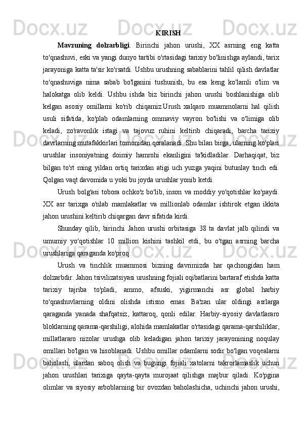 KIRISH
Mavzuning   dolzarbligi .   В irinchi   jahon   urushi,   XX   asrning   eng   katta
to'qnashuvi, eski va yangi dunyo tartibi o'rtasidagi tarixiy bo'linishga aylandi, tarix
jarayoniga katta ta'sir ko'rsatdi. Ushbu urushning sabablarini tahlil qilish davlatlar
to'qnashuviga   nima   sabab   bo'lganini   tushunish,   bu   esa   keng   ko'lamli   o'lim   va
halokatga   olib   keldi.   Ushbu   ishda   biz   birinchi   jahon   urushi   boshlanishiga   olib
kelgan   asosiy   omillarni   ko'rib   chiqamiz.Urush   xalqaro   muammolarni   hal   qilish
usuli   sifatida,   ko'plab   odamlarning   ommaviy   vayron   bo'lishi   va   o'limiga   olib
keladi,   zo'ravonlik   istagi   va   tajovuz   ruhini   keltirib   chiqaradi,   barcha   tarixiy
davrlarning mutafakkirlari tomonidan qoralanadi. Shu bilan birga, ularning ko'plari
urushlar   insoniyatning   doimiy   hamrohi   ekanligini   ta'kidladilar.   Darhaqiqat,   biz
bilgan   to'rt   ming   yildan   ortiq   tarixdan   atigi   uch   yuzga   yaqini   butunlay   tinch   edi.
Qolgan vaqt davomida u yoki bu joyda urushlar yonib ketdi.
Urush   bolg'asi   tobora   ochko'z   bo'lib,   inson   va   moddiy  yo'qotishlar   ko'paydi.
XX   asr   tarixga   o'nlab   mamlakatlar   va   millionlab   odamlar   ishtirok   etgan   ikkita
jahon urushini keltirib chiqargan davr sifatida kirdi.
Shunday   qilib,   birinchi   Jahon   urushi   orbitasiga   38   ta   davlat   jalb   qilindi   va
umumiy   yo'qotishlar   10   million   kishini   tashkil   etdi,   bu   o'tgan   asrning   barcha
urushlariga qaraganda ko'proq. 
Urush   va   tinchlik   muammosi   bizning   davrimizda   har   qachongidan   ham
dolzarbdir. Jahon tsivilizatsiyasi urushning fojiali oqibatlarini bartaraf etishda katta
tarixiy   tajriba   to'pladi,   ammo,   afsuski,   yigirmanchi   asr   global   harbiy
to'qnashuvlarning   oldini   olishda   istisno   emas.   Ba'zan   ular   oldingi   asrlarga
qaraganda   yanada   shafqatsiz,   kattaroq,   qonli   edilar.   Harbiy-siyosiy   davlatlararo
bloklarning qarama-qarshiligi, alohida mamlakatlar o'rtasidagi qarama-qarshiliklar,
millatlararo   nizolar   urushga   olib   keladigan   jahon   tarixiy   jarayonining   noqulay
omillari bo'lgan va hisoblanadi. Ushbu omillar odamlarni sodir bo'lgan voqealarni
baholash,   ulardan   saboq   olish   va   bugungi   fojiali   xatolarni   takrorlamaslik   uchun
jahon   urushlari   tarixiga   qayta-qayta   murojaat   qilishga   majbur   qiladi.   Ko'pgina
olimlar   va  siyosiy   arboblarning   bir   ovozdan  baholashicha,   uchinchi   jahon  urushi, 