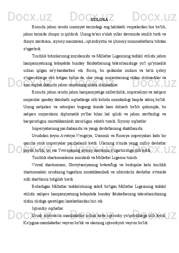 Х ULOSA
Birinchi jahon urushi insoniyat tarixidagi eng halokatli voqealardan biri bo'lib,
jahon tarixida chuqur iz qoldirdi. Uning ta'siri o'nlab yillar davomida sezilib turdi va
dunyo xaritasini, siyosiy manzarani, iqtisodiyotni va ijtimoiy munosabatlarni tubdan
o'zgartirdi.
Tinchlik bitimlarining imzolanishi va Millatlar Ligasining tashkil etilishi jahon
hamjamiyatining   kelajakda   bunday   falokatlarning   takrorlanishiga   yo'l   qo'ymaslik
uchun   qilgan   sa'y-harakatlari   edi.   Biroq,   bu   qadamlar   muhim   va   ba'zi   ijobiy
o'zgarishlarga olib kelgan bo'lsa-da, ular yangi mojarolarning oldini ololmadilar va
oxir-oqibat ikkinchi jahon urushining oldini ololmadilar.
Birinchi jahon urushi jahon hamjamiyatiga millatchilik, imperializm va xalqaro
mojarolar qanday dahshatli oqibatlarga olib kelishi mumkinligi haqida saboq bo'ldi.
Uning   natijalari   va   saboqlari   bugungi   kunda   ham   dolzarb   bo'lib   qolmoqda,   bu
xalqaro   mojarolarni   diplomatik   yo'llar   bilan   hal   qilish   va   jahon   xavfsizligi   va
barqarorligini mustahkamlash zarurligini eslatib turadi. Siyosiy oqibatlar:
Imperiyalarning parchalanishi va yangi davlatlarning shakllanishi:
Urushdan  keyin Avstriya-Vengriya, Usmonli  va Rossiya  imperiyalari  kabi  bir
qancha   yirik   imperiyalar   parchalanib   ketdi.   Ularning   o'rnida  yangi   milliy   davlatlar
paydo bo'ldi, bu esa Yevropaning siyosiy xaritasini o'zgartirishga olib keldi.
Tinchlik shartnomalarini imzolash va Millatlar Ligasini tuzish:
Versal   shartnomasi,   Shveytsariyaning   betarafligi   va   boshqalar   kabi   tinchlik
shartnomalari   urushning   tugashini   mustahkamladi   va   ishtirokchi   davlatlar   o'rtasida
sulh shartlarini belgilab berdi.
Birlashgan   Millatlar   tashkilotining   salafi   bo'lgan   Millatlar   Ligasining   tashkil
etilishi   xalqaro   hamjamiyatning   kelajakda   bunday   falokatlarning   takrorlanishining
oldini olishga qaratilgan harakatlaridan biri edi.
Iqtisodiy oqibatlar:
Urush   ishtirokchi   mamlakatlar   uchun  katta  iqtisodiy  yo'qotishlarga   olib  keldi.
Ko'pgina mamlakatlar vayron bo'ldi va ularning iqtisodiyoti vayron bo'ldi. 