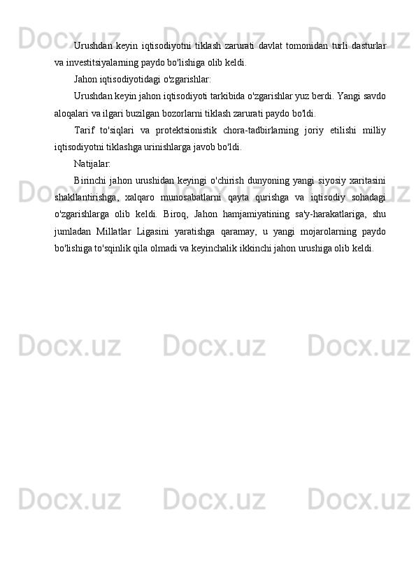 Urushdan   keyin   iqtisodiyotni   tiklash   zarurati   davlat   tomonidan   turli   dasturlar
va investitsiyalarning paydo bo'lishiga olib keldi.
Jahon iqtisodiyotidagi o'zgarishlar:
Urushdan keyin jahon iqtisodiyoti tarkibida o'zgarishlar yuz berdi. Yangi savdo
aloqalari va ilgari buzilgan bozorlarni tiklash zarurati paydo bo'ldi.
Tarif   to'siqlari   va   protektsionistik   chora-tadbirlarning   joriy   etilishi   milliy
iqtisodiyotni tiklashga urinishlarga javob bo'ldi.
Natijalar:
Birinchi   jahon   urushidan   keyingi   o'chirish   dunyoning   yangi   siyosiy   xaritasini
shakllantirishga,   xalqaro   munosabatlarni   qayta   qurishga   va   iqtisodiy   sohadagi
o'zgarishlarga   olib   keldi.   Biroq,   Jahon   hamjamiyatining   sa'y-harakatlariga,   shu
jumladan   Millatlar   Ligasini   yaratishga   qaramay,   u   yangi   mojarolarning   paydo
bo'lishiga to'sqinlik qila olmadi va keyinchalik ikkinchi jahon urushiga olib keldi.