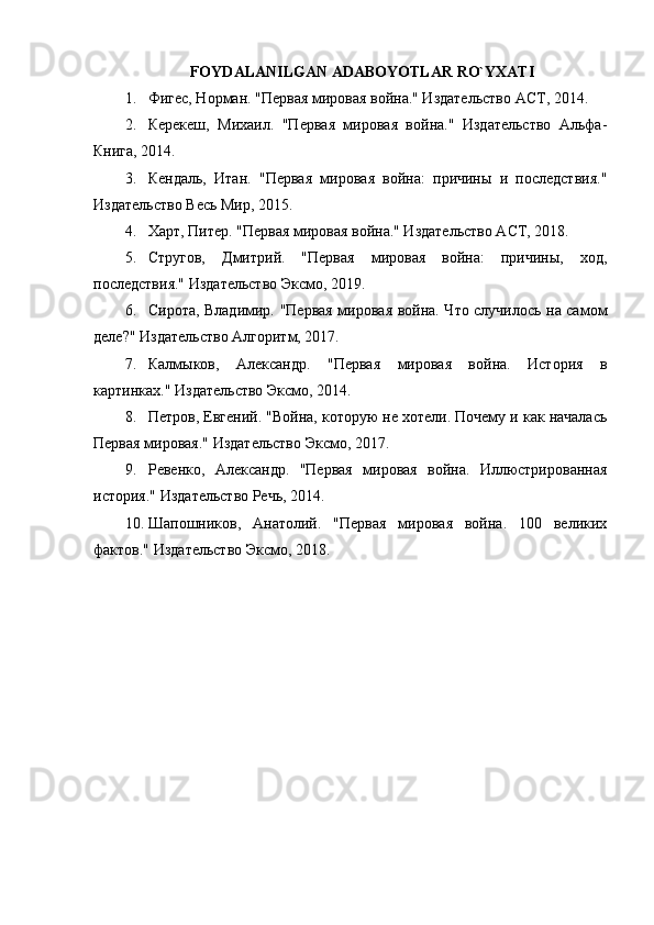 FOYDALANILGAN ADABOYOTLAR RO`YXATI
1. Фигес, Норман. "Первая мировая война." Издательство АСТ, 2014.
2. Керекеш,   Михаил.   "Первая   мировая   война."   Издательство   Альфа-
Книга, 2014.
3. Кендаль,   Итан.   "Первая   мировая   война:   причины   и   последствия."
Издательство Весь Мир, 2015.
4. Харт, Питер. "Первая мировая война." Издательство ACT, 2018.
5. Стругов,   Дмитрий.   "Первая   мировая   война:   причины,   ход,
последствия." Издательство Эксмо, 2019.
6. Сирота, Владимир. "Первая мировая война. Что случилось на самом
деле?" Издательство Алгоритм, 2017.
7. Калмыков,   Александр.   "Первая   мировая   война.   История   в
картинках." Издательство Эксмо, 2014.
8. Петров, Евгений. "Война, которую не хотели. Почему и как началась
Первая мировая." Издательство Эксмо, 2017.
9. Ревенко,   Александр.   "Первая   мировая   война.   Иллюстрированная
история." Издательство Речь, 2014.
10. Шапошников,   Анатолий.   "Первая   мировая   война.   100   великих
фактов." Издательство Эксмо, 2018.