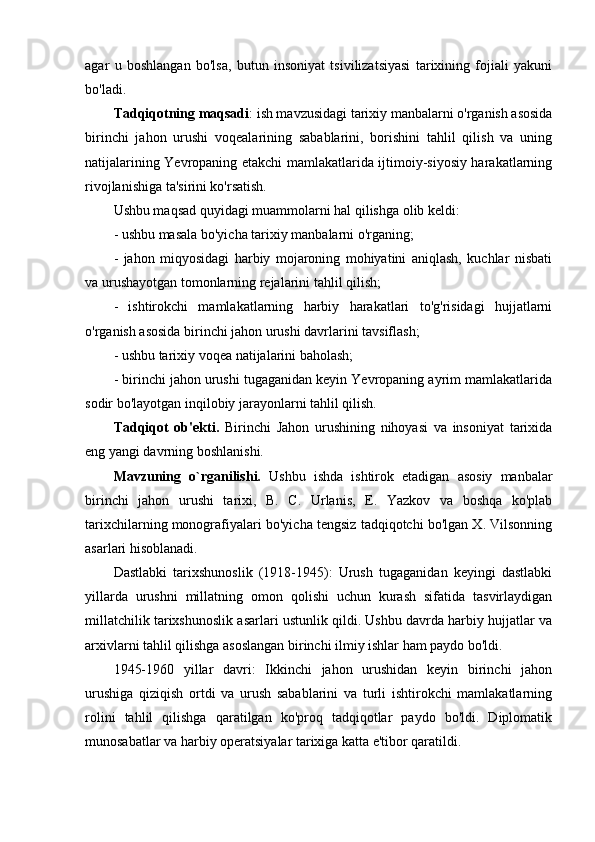 agar   u   boshlangan   bo'lsa,   butun   insoniyat   tsivilizatsiyasi   tarixining   fojiali   yakuni
bo'ladi.
Tadqiqotning maqsadi : ish mavzusidagi tarixiy manbalarni o'rganish asosida
birinchi   jahon   urushi   voqealarining   sabablarini,   borishini   tahlil   qilish   va   uning
natijalarining Yevropaning etakchi mamlakatlarida ijtimoiy-siyosiy harakatlarning
rivojlanishiga ta'sirini ko'rsatish.
Ushbu maqsad quyidagi muammolarni hal qilishga olib keldi:
- ushbu masala bo'yicha tarixiy manbalarni o'rganing;
-   jahon   miqyosidagi   harbiy   mojaroning   mohiyatini   aniqlash,   kuchlar   nisbati
va urushayotgan tomonlarning rejalarini tahlil qilish;
-   ishtirokchi   mamlakatlarning   harbiy   harakatlari   to'g'risidagi   hujjatlarni
o'rganish asosida birinchi jahon urushi davrlarini tavsiflash;
- ushbu tarixiy voqea natijalarini baholash;
- birinchi jahon urushi tugaganidan keyin Yevropaning ayrim mamlakatlarida
sodir bo'layotgan inqilobiy jarayonlarni tahlil qilish.
Tadqiqot   ob'ekti.   Birinchi   Jahon   urushining   nihoyasi   va   insoniyat   tarixida
eng yangi davrning boshlanishi.
Mavzuning   o`rganilishi.   Ushbu   ishda   ishtirok   etadigan   asosiy   manbalar
birinchi   jahon   urushi   tarixi,   B.   C.   Urlanis,   E.   Yazkov   va   boshqa   ko'plab
tarixchilarning monografiyalari bo'yicha tengsiz tadqiqotchi bo'lgan X. Vilsonning
asarlari hisoblanadi. 
Dastlabki   tarixshunoslik   (1918-1945):   Urush   tugaganidan   keyingi   dastlabki
yillarda   urushni   millatning   omon   qolishi   uchun   kurash   sifatida   tasvirlaydigan
millatchilik tarixshunoslik asarlari ustunlik qildi. Ushbu davrda harbiy hujjatlar va
arxivlarni tahlil qilishga asoslangan birinchi ilmiy ishlar ham paydo bo'ldi.
1945-1960   yillar   davri:   Ikkinchi   jahon   urushidan   keyin   birinchi   jahon
urushiga   qiziqish   ortdi   va   urush   sabablarini   va   turli   ishtirokchi   mamlakatlarning
rolini   tahlil   qilishga   qaratilgan   ko'proq   tadqiqotlar   paydo   bo'ldi.   Diplomatik
munosabatlar va harbiy operatsiyalar tarixiga katta e'tibor qaratildi. 