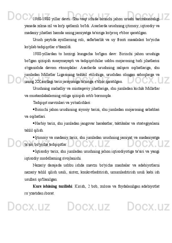 1960-1980 yillar davri:  Shu vaqt  ichida birinchi  jahon urushi  tarixshunosligi
yanada xilma-xil va ko'p qatlamli bo'ldi. Asarlarda urushning ijtimoiy, iqtisodiy va
madaniy jihatlari hamda uning jamiyatga ta'siriga ko'proq e'tibor qaratilgan.
Urush   paytida   ayollarning   roli,   safarbarlik   va   uy   fronti   masalalari   bo'yicha
ko'plab tadqiqotlar o'tkazildi.
1980-yillardan   to   hozirgi   kungacha   bo'lgan   davr:   Birinchi   jahon   urushiga
bo'lgan  qiziqish  susaymayapti  va  tadqiqotchilar  ushbu  mojaroning turli   jihatlarini
o'rganishda   davom   etmoqdalar.   Asarlarda   urushning   xalqaro   oqibatlariga,   shu
jumladan   Millatlar   Ligasining   tashkil   etilishiga,   urushdan   olingan   saboqlarga   va
uning XX asrdagi tarix jarayoniga ta'siriga e'tibor qaratilgan.
Urushning  mahalliy va mintaqaviy jihatlariga, shu jumladan kichik Millatlar
va mustamlakalarning roliga qiziqish ortib bormoqda.
Tadqiqot mavzulari va yo'nalishlari: 
 Birinchi jahon urushining siyosiy tarixi, shu jumladan mojaroning sabablari
va oqibatlari.
 Harbiy tarix, shu jumladan jangovar harakatlar, taktikalar va strategiyalarni
tahlil qilish.
 Ijtimoiy va madaniy tarix, shu jumladan urushning jamiyat va madaniyatga
ta'siri bo'yicha tadqiqotlar.
 Iqtisodiy tarix, shu jumladan urushning jahon iqtisodiyotiga ta'siri va yangi
iqtisodiy modellarning rivojlanishi.
Nazariy   darajada   ushbu   ishda   mavzu   bo'yicha   manbalar   va   adabiyotlarni
nazariy   tahlil   qilish   usuli,   sintez,   konkretlashtirish,   umumlashtirish   usuli   kabi   ish
usullari qo'llanilgan.
Kurs   ishining   tuzilishi .   Kirish,   2   bob,   xulosa   va   foydalanilgan   adabiyotlat
ro`yxatidan iborat. 