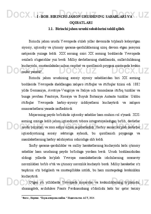 I - BOB . BIRINCHI JAHON URUSHINING SABABLARI VA
OQIBATLARI
1.1. Birinchi jahon urushi sabablarini tahlil qilish
Birinchi jahon urushi  Yevropada o'nlab yillar davomida to'planib kelayotgan
siyosiy,   iqtisodiy   va   ijtimoiy   qarama-qarshiliklarning   uzoq   davom   etgan   jarayoni
natijasida   yuzaga   keldi.   XIX   asrning   oxiri   XX   asrning   boshlarida   Yevropada
sezilarli   o'zgarishlar   yuz   berdi.   Milliy   davlatlarning   shakllanishi,   millatchilikning
kuchayishi, mustamlakalar uchun raqobat va qurollanish poygasi mintaqada keskin
muhit yaratdi 1
.
Birinchi   jahon   urushining   asosiy   siyosiy   sabablaridan   biri   XX   asrning
boshlarida   Yevropada   shakllangan   xalqaro   ittifoqlar   va   ittifoqlar   tizimi   edi.   1882
yilda   Germaniya,   Avstriya-Vengriya   va   Italiya   uch   tomonlama   ittifoq   tuzdilar   va
bunga   javoban   Frantsiya,   Rossiya   va   Buyuk   Britaniya   Antanta   tuzdilar.   Ushbu
ittifoqlar   Yevropada   harbiy-siyosiy   ziddiyatlarni   kuchaytirdi   va   xalqaro
munosabatlarni yanada zaiflashtirdi.
Mojaroning paydo bo'lishida iqtisodiy sabablar ham muhim rol o'ynadi. XIX-
asrning oxiriga kelib jahon iqtisodiyoti tobora integratsiyalashgan bo'lib, davlatlar
savdo bozorlari va xom ashyo uchun raqobatlashdi. Harbiy sanoat ko'plab davlatlar
iqtisodiyotining   asosiy   sektoriga   aylandi,   bu   qurollanish   poygasiga   va
mamlakatlarning harbiy salohiyatini oshirishga olib keldi.
Sinfiy   qarama-qarshiliklar   va   milliy   harakatlarning   kuchayishi   kabi   ijtimoiy
sabablar   ham   urushning   paydo   bo'lishiga   yordam   berdi.   Urush   boshlanishidan
oldingi   yillarda   ko'plab   Yevropa   mamlakatlarida   ishchilarning   ommaviy
noroziliklari bo'lib o'tdi va ijtimoiy norozilik kuchayib bordi. Milliy harakatlar o'z
taqdirini   o'zi   belgilash   va   mustaqillikka   intildi,   bu   ham   mintaqadagi   keskinlikni
kuchaytirdi.
O'tgan   o'n   yilliklarda   Yevropada   mojarolar   va   keskinliklarning   to'planishi,
shuningdek,   archdukes   Frants   Ferdinandning   o'ldirilishi   kabi   bir   qator   tarixiy
1
Фигес, Норман. "Первая мировая война." Издательство АСТ, 2014. 