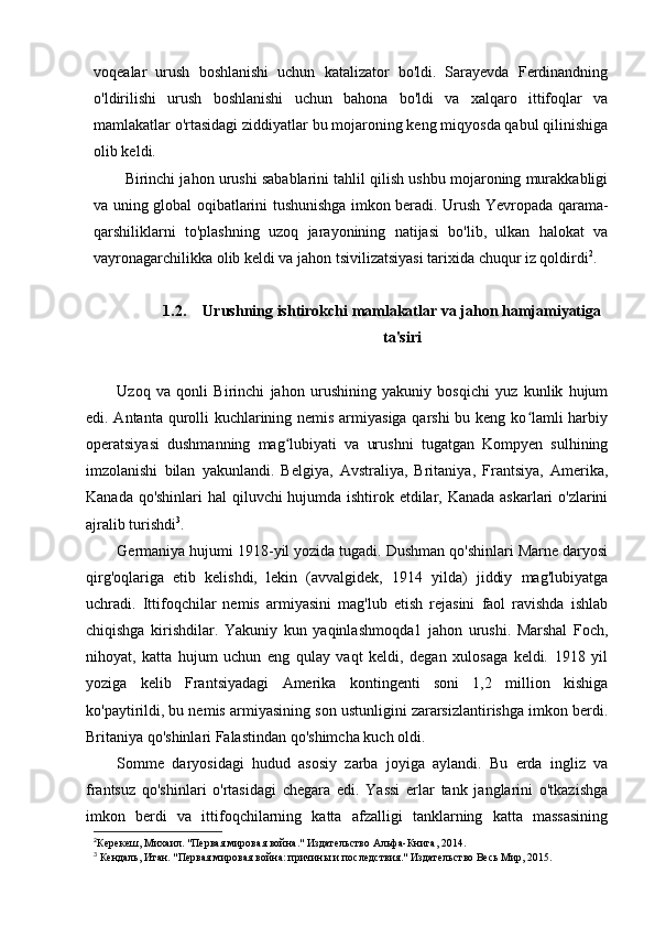voqealar   urush   boshlanishi   uchun   katalizator   bo'ldi.   Sarayevda   Ferdinandning
o'ldirilishi   urush   boshlanishi   uchun   bahona   bo'ldi   va   xalqaro   ittifoqlar   va
mamlakatlar o'rtasidagi ziddiyatlar bu mojaroning keng miqyosda qabul qilinishiga
olib keldi.
Birinchi jahon urushi sabablarini tahlil qilish ushbu mojaroning murakkabligi
va uning global oqibatlarini tushunishga imkon beradi. Urush Yevropada qarama-
qarshiliklarni   to'plashning   uzoq   jarayonining   natijasi   bo'lib,   ulkan   halokat   va
vayronagarchilikka olib keldi va jahon tsivilizatsiyasi tarixida chuqur iz qoldirdi 2
.
1.2. Urushning ishtirokchi mamlakatlar va jahon hamjamiyatiga
ta'siri
Uzoq   va   qonli   Birinchi   jahon   urushining   yakuniy   bosqichi   yuz   kunlik   hujum
edi. Antanta qurolli  kuchlarining nemis armiyasiga qarshi  bu keng ko lamli harbiyʻ
operatsiyasi   dushmanning   mag lubiyati   va   urushni   tugatgan   Kompyen   sulhining	
ʻ
imzolanishi   bilan   yakunlandi.   Belgiya,   Avstraliya,   Britaniya,   Frantsiya,   Amerika,
Kanada qo'shinlari  hal qiluvchi hujumda ishtirok etdilar, Kanada askarlari o'zlarini
ajralib turishdi 3
.
Germaniya hujumi 1918-yil yozida tugadi. Dushman qo'shinlari Marne daryosi
qirg'oqlariga   etib   kelishdi,   lekin   (avvalgidek,   1914   yilda)   jiddiy   mag'lubiyatga
uchradi.   Ittifoqchilar   nemis   armiyasini   mag'lub   etish   rejasini   faol   ravishda   ishlab
chiqishga   kirishdilar.   Yakuniy   kun   yaqinlashmoqda1   jahon   urushi.   Marshal   Foch,
nihoyat,   katta   hujum   uchun   eng   qulay   vaqt   keldi,   degan   xulosaga   keldi.   1918   yil
yoziga   kelib   Frantsiyadagi   Amerika   kontingenti   soni   1,2   million   kishiga
ko'paytirildi, bu nemis armiyasining son ustunligini zararsizlantirishga imkon berdi.
Britaniya qo'shinlari Falastindan qo'shimcha kuch oldi.
Somme   daryosidagi   hudud   asosiy   zarba   joyiga   aylandi.   Bu   erda   ingliz   va
frantsuz   qo'shinlari   o'rtasidagi   chegara   edi.   Yassi   erlar   tank   janglarini   o'tkazishga
imkon   berdi   va   ittifoqchilarning   katta   afzalligi   tanklarning   katta   massasining
2
Керекеш, Михаил. "Первая мировая война." Издательство Альфа-Книга, 2014.
3
  Кендаль, Итан. "Первая мировая война: причины и последствия." Издательство Весь Мир, 2015.