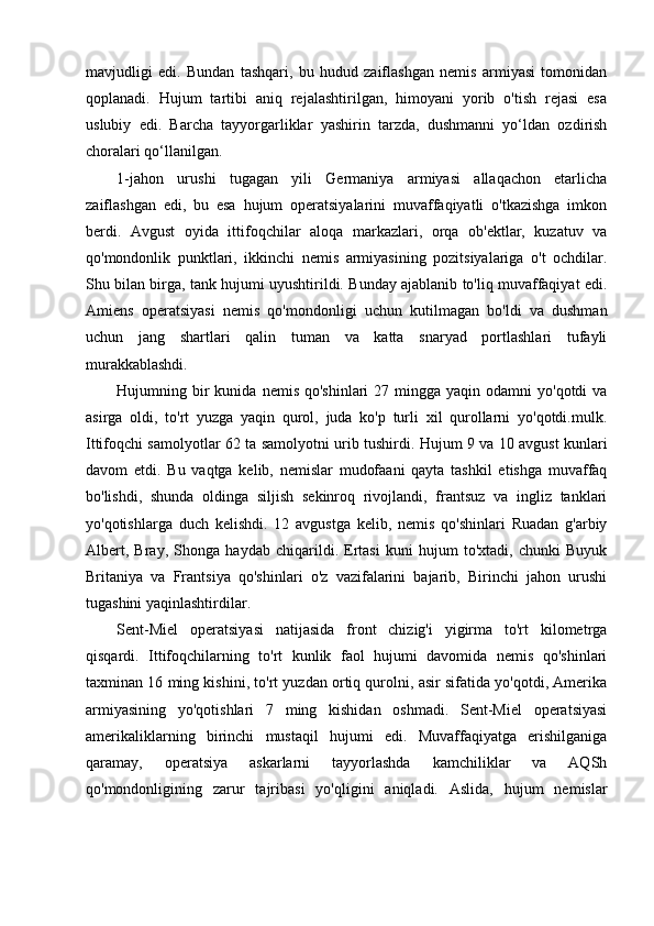 mavjudligi   edi.   Bundan   tashqari,   bu   hudud   zaiflashgan   nemis   armiyasi   tomonidan
qoplanadi.   Hujum   tartibi   aniq   rejalashtirilgan,   himoyani   yorib   o'tish   rejasi   esa
uslubiy   edi.   Barcha   tayyorgarliklar   yashirin   tarzda,   dushmanni   yo‘ldan   ozdirish
choralari qo‘llanilgan.
1-jahon   urushi   tugagan   yili   Germaniya   armiyasi   allaqachon   etarlicha
zaiflashgan   edi,   bu   esa   hujum   operatsiyalarini   muvaffaqiyatli   o'tkazishga   imkon
berdi.   Avgust   oyida   ittifoqchilar   aloqa   markazlari,   orqa   ob'ektlar,   kuzatuv   va
qo'mondonlik   punktlari,   ikkinchi   nemis   armiyasining   pozitsiyalariga   o't   ochdilar.
Shu bilan birga, tank hujumi uyushtirildi. Bunday ajablanib to'liq muvaffaqiyat edi.
Amiens   operatsiyasi   nemis   qo'mondonligi   uchun   kutilmagan   bo'ldi   va   dushman
uchun   jang   shartlari   qalin   tuman   va   katta   snaryad   portlashlari   tufayli
murakkablashdi.
Hujumning bir  kunida  nemis  qo'shinlari  27  mingga yaqin  odamni   yo'qotdi  va
asirga   oldi,   to'rt   yuzga   yaqin   qurol,   juda   ko'p   turli   xil   qurollarni   yo'qotdi.mulk.
Ittifoqchi samolyotlar 62 ta samolyotni urib tushirdi. Hujum 9 va 10 avgust kunlari
davom   etdi.   Bu   vaqtga   kelib,   nemislar   mudofaani   qayta   tashkil   etishga   muvaffaq
bo'lishdi,   shunda   oldinga   siljish   sekinroq   rivojlandi,   frantsuz   va   ingliz   tanklari
yo'qotishlarga   duch   kelishdi.   12   avgustga   kelib,   nemis   qo'shinlari   Ruadan   g'arbiy
Albert,   Bray,   Shonga   haydab   chiqarildi.   Ertasi   kuni   hujum   to'xtadi,   chunki   Buyuk
Britaniya   va   Frantsiya   qo'shinlari   o'z   vazifalarini   bajarib,   Birinchi   jahon   urushi
tugashini yaqinlashtirdilar.
Sent-Miel   operatsiyasi   natijasida   front   chizig'i   yigirma   to'rt   kilometrga
qisqardi.   Ittifoqchilarning   to'rt   kunlik   faol   hujumi   davomida   nemis   qo'shinlari
taxminan 16 ming kishini, to'rt yuzdan ortiq qurolni, asir sifatida yo'qotdi, Amerika
armiyasining   yo'qotishlari   7   ming   kishidan   oshmadi.   Sent-Miel   operatsiyasi
amerikaliklarning   birinchi   mustaqil   hujumi   edi.   Muvaffaqiyatga   erishilganiga
qaramay,   operatsiya   askarlarni   tayyorlashda   kamchiliklar   va   AQSh
qo'mondonligining   zarur   tajribasi   yo'qligini   aniqladi.   Aslida,   hujum   nemislar