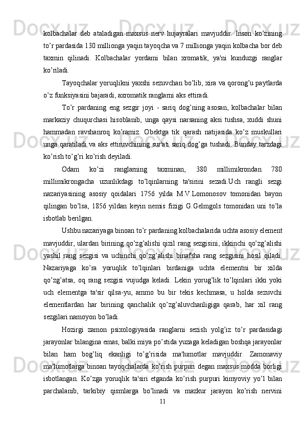 kolbachalar   deb   ataladigan   maxsus   nerv   hujayralari   mavjuddir.   Inson   ko’zining
to’r pardasida 130 millionga yaqin tayoqcha va 7 millionga yaqin kolbacha bor deb
taxmin   qilinadi.   Kolbachalar   yordami   bilan   xromatik,   ya'ni   kunduzgi   ranglar
ko’riladi.
Tayoqchalar yoruqlikni yaxshi sezuvchan bo’lib, xira va qorong’u paytlarda
o’z funksiyasini bajaradi, axromatik ranglarni aks ettiradi. 
To’r   pardaning   eng   sezgir   joyi   -   sariq   dog’ning   asosan,   kolbachalar   bilan
markaziy   chuqurchasi   hisoblanib,   unga   qaysi   narsaning   aksi   tushsa,   xuddi   shuni
hammadan   ravshanroq   ko’ramiz.   Obektga   tik   qarash   natijasida   ko’z   muskullari
unga qaratiladi va aks ettiruvchining sur'ati sariq dog’ga tushadi. Bunday tarzdagi
ko’rish to’g’ri ko’rish deyiladi. 
Odam   ko’zi   ranglarning   taxminan,   380   millimikrondan   780
millimikrongacha   uzunlikdagi   to’lqinlarning   ta'sirini   sezadi.Uch   rangli   sezgi
nazariyasining   asosiy   qoidalari   1756   yilda   M.V.Lomonosov   tomonidan   bayon
qilingan   bo’lsa,   1856   yildan   keyin   nemis   fizigi   G.Gelmgols   tomonidan   uni   to’la
isbotlab berilgan. 
Ushbu nazariyaga binoan to’r pardaning kolbachalarida uchta asosiy element
mavjuddir, ulardan birining qo’zg’alishi  qizil  rang sezgisini, ikkinchi qo’zg’alishi
yashil   rang   sezgisi   va   uchinchi   qo’zg’alishi   binafsha   rang   sezgisini   hosil   qiladi.
Nazariyaga   ko’ra   yoruqlik   to’lqinlari   birdaniga   uchta   elementni   bir   xilda
qo’zg’atsa,   oq   rang   sezgisi   vujudga   keladi.   Lekin   yorug’lik   to’lqinlari   ikki   yoki
uch   elementga   ta'sir   qilsa-yu,   ammo   bu   bir   tekis   kechmasa,   u   holda   sezuvchi
elementlardan   har   birining   qanchalik   qo’zg’aluvchanligiga   qarab,   har   xil   rang
sezgilari namoyon bo’ladi. 
Hozirgi   zamon   psixologiyasida   ranglarni   sezish   yolg’iz   to’r   pardasidagi
jarayonlar bilangina emas, balki miya po’stida yuzaga keladigan boshqa jarayonlar
bilan   ham   bog’liq   ekanligi   to’g’risida   ma'lumotlar   mavjuddir.   Zamonaviy
ma'lumotlarga binoan tayoqchalarda ko’rish purpuri degan maxsus  modda borligi
isbotlangan.   Ko’zga   yoruqlik   ta'siri   etganda   ko’rish   purpuri   kimyoviy   yo’l   bilan
parchalanib,   tarkibiy   qismlarga   bo’linadi   va   mazkur   jarayon   ko’rish   nervini
11 