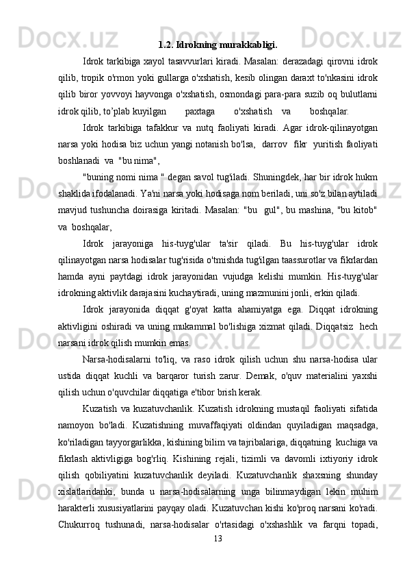 1.2. Idrokning murakkabligi.
Idrok tarkibiga xayol tasavvurlari kiradi. Masalan:  derazadagi qirovni idrok
qilib, tropik o'rmon yoki gullarga o'xshatish, kesib olingan daraxt to'nkasini idrok
qilib biror yovvoyi hayvonga o'xshatish,  osmondagi  para-para suzib oq bulutlarni
idrok qilib, to’plab kuyilgan        paxtaga        o'xshatish    va        boshqalar.
Idrok   tarkibiga   tafakkur   va   nutq   faoliyati   kiradi.   Agar   idrok-qilinayotgan
narsa yoki hodisa biz uchun yangi notanish bo'lsa,   darrov   fikr   yuritish faoliyati
boshlanadi  va  "bu nima", 
"buning nomi nima " degan savol tug'iladi. Shuningdek, har bir idrok hukm
shaklida ifodalanadi. Ya'ni narsa yoki hodisaga nom beriladi, uni so'z bilan aytiladi
mavjud   tushuncha   doirasiga   kiritadi.   Masalan:   "bu     gul",   bu   mashina,   "bu   kitob"
va  boshqalar, 
Idrok   jarayoniga   his-tuyg'ular   ta'sir   qiladi.   Bu   his-tuyg'ular   idrok
qilinayotgan narsa hodisalar tug'risida o'tmishda tug'ilgan taassurotlar va fikrlardan
hamda   ayni   paytdagi   idrok   jarayonidan   vujudga   kelishi   mumkin.   His-tuyg'ular
idrokning aktivlik darajasini kuchaytiradi, uning mazmunini jonli, erkin qiladi.
Idrok   jarayonida   diqqat   g'oyat   katta   ahamiyatga   ega.   Diqqat   idrokning
aktivligini   oshiradi   va uning  mukammal  bo'lishiga  xizmat   qiladi. Diqqatsiz     hech
narsani idrok qilish mumkin emas.
Narsa-hodisalarni   to'liq,   va   raso   idrok   qilish   uchun   shu   narsa-hodisa   ular
ustida   diqqat   kuchli   va   barqaror   turish   zarur.   Demak,   o'quv   materialini   yaxshi
qilish uchun o'quvchilar diqqatiga e'tibor brish kerak.
Kuzatish   va   kuzatuvchanlik.   Kuzatish   idrokning   mustaqil   faoliyati   sifatida
namoyon   bo'ladi.   Kuzatishning   muvaffaqiyati   oldindan   quyiladigan   maqsadga,
ko'riladigan tayyorgarlikka, kishining bilim va tajribalariga, diqqatning  kuchiga va
fikrlash   aktivligiga   bog'rliq.   Kishining   rejali,   tizimli   va   davomli   ixtiyoriy   idrok
qilish   qobiliyatini   kuzatuvchanlik   deyiladi.   Kuzatuvchanlik   shaxsning   shunday
xislatlaridanki,   bunda   u   narsa-hodisalarning   unga   bilinmaydigan   lekin   muhim
harakterli xususiyatlarini payqay oladi. Kuzatuvchan kishi ko'proq narsani ko'radi.
Chukurroq   tushunadi,   narsa-hodisalar   o'rtasidagi   o'xshashlik   va   farqni   topadi,
13 