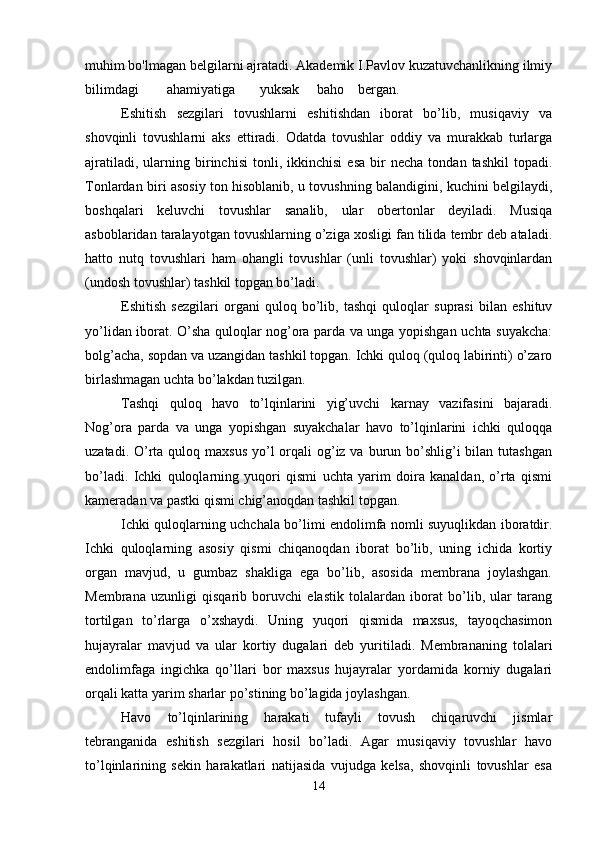 muhim bo'lmagan belgilarni ajratadi. Akademik I.Pavlov kuzatuvchanlikning ilmiy
bilimdagi        ahamiyatiga       yuksak     baho    bergan.
Eshitish   sezgilari   tovushlarni   eshitishdan   iborat   bo’lib,   musiqaviy   va
shovqinli   tovushlarni   aks   ettiradi.   Odatda   tovushlar   oddiy   va   murakkab   turlarga
ajratiladi,   ularning  birinchisi   tonli,   ikkinchisi   esa   bir   necha   tondan  tashkil   topadi.
Tonlardan biri asosiy ton hisoblanib, u tovushning balandigini, kuchini belgilaydi,
boshqalari   keluvchi   tovushlar   sanalib,   ular   obertonlar   deyiladi.   Musiqa
asboblaridan taralayotgan tovushlarning o’ziga xosligi fan tilida tembr deb ataladi.
hatto   nutq   tovushlari   ham   ohangli   tovushlar   (unli   tovushlar)   yoki   shovqinlardan
(undosh tovushlar) tashkil topgan bo’ladi.
Eshitish   sezgilari   organi   quloq   bo’lib,   tashqi   quloqlar   suprasi   bilan   eshituv
yo’lidan iborat. O’sha quloqlar nog’ora parda va unga yopishgan uchta suyakcha:
bolg’acha, sopdan va uzangidan tashkil topgan. Ichki quloq (quloq labirinti) o’zaro
birlashmagan uchta bo’lakdan tuzilgan. 
Tashqi   quloq   havo   to’lqinlarini   yig’uvchi   karnay   vazifasini   bajaradi.
Nog’ora   parda   va   unga   yopishgan   suyakchalar   havo   to’lqinlarini   ichki   quloqqa
uzatadi. O’rta quloq maxsus  yo’l  orqali  og’iz va burun bo’shlig’i  bilan tutashgan
bo’ladi.   Ichki   quloqlarning   yuqori   qismi   uchta   yarim   doira   kanaldan,   o’rta   qismi
kameradan va pastki qismi chig’anoqdan tashkil topgan.
Ichki quloqlarning uchchala bo’limi endolimfa nomli suyuqlikdan iboratdir.
Ichki   quloqlarning   asosiy   qismi   chiqanoqdan   iborat   bo’lib,   uning   ichida   kortiy
organ   mavjud,   u   gumbaz   shakliga   ega   bo’lib,   asosida   membrana   joylashgan.
Membrana   uzunligi   qisqarib   boruvchi   elastik   tolalardan   iborat   bo’lib,   ular   tarang
tortilgan   to’rlarga   o’xshaydi.   Uning   yuqori   qismida   maxsus,   tayoqchasimon
hujayralar   mavjud   va   ular   kortiy   dugalari   deb   yuritiladi.   Membrananing   tolalari
endolimfaga   ingichka   qo’llari   bor   maxsus   hujayralar   yordamida   korniy   dugalari
orqali katta yarim sharlar po’stining bo’lagida joylashgan. 
Havo   to’lqinlarining   harakati   tufayli   tovush   chiqaruvchi   jismlar
tebranganida   eshitish   sezgilari   hosil   bo’ladi.   Agar   musiqaviy   tovushlar   havo
to’lqinlarining   sekin   harakatlari   natijasida   vujudga   kelsa,   shovqinli   tovushlar   esa
14 
