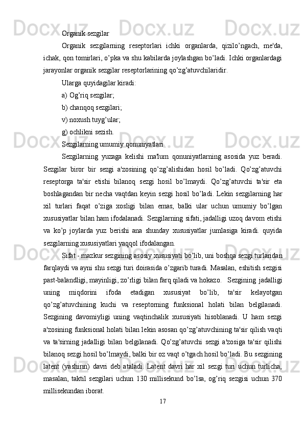Organik sezgilar
Organik   sezgilarning   reseptorlari   ichki   organlarda,   qizilo’ngach,   me'da,
ichak, qon tomirlari, o’pka va shu kabilarda joylashgan bo’ladi. Ichki organlardagi
jarayonlar organik sezgilar reseptorlarining qo’zg’atuvchilaridir. 
Ularga quyidagilar kiradi:
a) Og’riq sezgilar;
b) chanqoq sezgilari;
v) noxush tuyg’ular;
g) ochlikni sezish. 
Sezgilarning umumiy qonuniyatlari
Sezgilarning   yuzaga   kelishi   ma'lum   qonuniyatlarning   asosida   yuz   beradi.
Sezgilar   biror   bir   sezgi   a'zosining   qo’zg’alishidan   hosil   bo’ladi.   Qo’zg’atuvchi
reseptorga   ta'sir   etishi   bilanoq   sezgi   hosil   bo’lmaydi.   Qo’zg’atuvchi   ta'sir   eta
boshlagandan  bir  necha  vaqtdan keyin sezgi  hosil  bo’ladi. Lekin sezgilarning  har
xil   turlari   faqat   o’ziga   xosligi   bilan   emas,   balki   ular   uchun   umumiy   bo’lgan
xususiyatlar bilan ham ifodalanadi. Sezgilarning sifati, jadalligi uzoq davom etishi
va   ko’p   joylarda   yuz   berishi   ana   shunday   xususiyatlar   jumlasiga   kiradi.   quyida
sezgilarning xususiyatlari yaqqol ifodalangan.
Sifat - mazkur sezgining asosiy xususiyati bo’lib, uni boshqa sezgi turlaridan
farqlaydi va ayni shu sezgi turi doirasida o’zgarib turadi. Masalan, eshitish sezgisi
past-balandligi, mayinligi, zo’rligi bilan farq qiladi va hokazo. Sezgining   jadalligi
uning   miqdorini   ifoda   etadigan   xususiyat   bo’lib,   ta'sir   kelayotgan
qo’zg’atuvchining   kuchi   va   reseptorning   funksional   holati   bilan   belgilanadi.
Sezgining   davomiyligi   uning   vaqtinchalik   xususiyati   hisoblanadi.   U   ham   sezgi
a'zosining funksional holati bilan lekin asosan qo’zg’atuvchining ta'sir qilish vaqti
va   ta'sirning   jadalligi   bilan   belgilanadi.   Qo’zg’atuvchi   sezgi   a'zosiga   ta'sir   qilishi
bilanoq sezgi hosil bo’lmaydi, balki bir oz vaqt o’tgach hosil bo’ladi. Bu sezgining
latent   (yashirin)   davri   deb   ataladi.   Latent   davri   har   xil   sezgi   turi   uchun   turlicha,
masalan,   taktil   sezgilari   uchun   130   millisekund   bo’lsa,   og’riq   sezgisi   uchun   370
millisekundan iborat. 
17 