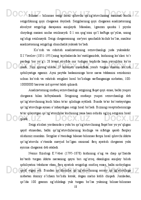 Bilinar   -   bilinmas   sezgi   hosil   qiluvchi   qo’zg’atuvchining   minimal   kuchi
sezgirlikning   quyi   chegarasi   deyiladi.   Sezgilarning   quyi   chegarasi   analizatorning
absolyut   sezgirligi   darajasini   aniqlaydi.   Masalan,   1gramm   qandni   1   piyola
choydagi   mazasi   uncha   sezilmaydi.   0.1   sm   qog’ozni   qo’l   kaftiga   qo’yilsa,   uning
og’irligi sezilmaydi. Sezgi chegarasining  me'yori qanchalik kichik bo’lsa, mazkur
analizatorning sezgirligi shunchalik yuksak bo’ladi.
    Ko’rish   va   eshitish   analizatorining   sezuvchanligi   juda   yuksakdir.
S.I.Vavilov   (1851-1951)ning   tajribalarida   ko’rsatilganidek,   kishining   ko’zlari   to’r
pardagi   bor   yo’g’i   28   kvant   atrofida   nur   tushgan   taqdirda   ham   yoruqlikni   ko’ra
oladi.   Tim   qorong’ulikda   27   kilometr   masofada   yonib   turgan   shamni   ko’rish
qobiliyatiga   egamiz.   Ayni   paytda   badanimizga   biror   narsa   tekkanini   sezishimiz
uchun   ko’rish   va   eshitish   sezgilari   hosil   bo’lishiga   sarflanganiga   nisbatan,   100-
10000000 barovar zid quvvat talab qilinadi.
Analizatorning mutlaq sezuvchanligi sezgining faqat quyi emas, balki yuqori
chegarasi   bilan   kifoyalanadi.   Sezgining   mutlaqo   yuqori   sezuvchanligi   deb
qo’zg’atuvchining   kuch   bilan   ta'sir   qilishiga   aytiladi.   Bunda   ta'sir   ko’rsatayotgan
qo’zg’atuvchiga aynan o’xshaydigan sezgi hosil bo’ladi. Bizning reseptorlarimizga
ta'sir qilayotgan qo’zg’atuvchilar kuchining yana ham oshishi og’riq sezgisini hosil
qiladi. 
Sezgi a'zolari yordamida u yoki bu qo’zg’atuvchining faqat bor yo yo’qligini
qayd   etmasdan,   balki   qo’zg’atuvchilarning   kuchiga   va   sifatiga   qarab   farqlay
olishimiz mumkin. Sezgilar o’rtasidagi bilanar-bilinmas farqni hosil qiluvchi ikkita
qo’zg’atuvchi   o’rtasida   mavjud   bo’lgan   minimal   farq   ajratish   chegarasi   yoki
ayirma chegarasi deb ataladi. 
Nemis   fiziologi   E.Veber   (1795-1878)   kishining   o’ng   va   chap   qo’llarida
ko’tarib   turgan   ikkita   narsaning   qaysi   biri   og’irroq   ekanligini   aniqlay   bilish
qobiliyatini   tekshirar  ekan,  farq  ajratish  sezgirligi  mutloq emas,   balki  nisbiyligini
qayd   etgan   edi.   Bundan   qo’shimcha   qo’zg’atuvchining   asosiy   qo’zg’atuvchiga
nisbatan   doimiy   o’lcham   bo’lishi   kerak,   degan   ma'no   kelib   chiqadi.   Jumladan,
qo’lda   100   gramm   og’irlikdagi   yuk   turgan   bo’lsa   yukning   bilinar-bilinmas
18 