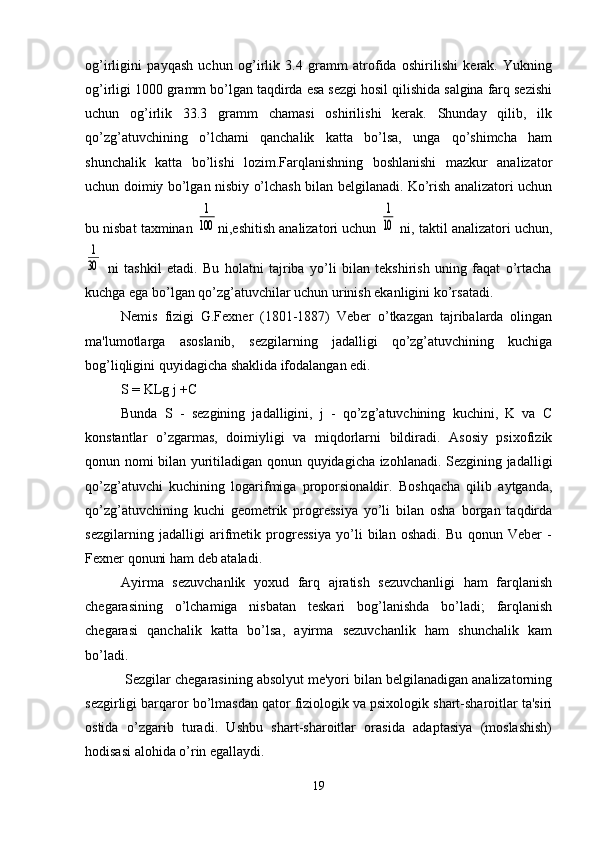 og’irligini   payqash   uchun   og’irlik   3.4   gramm   atrofida   oshirilishi   kerak.   Yukning
og’irligi 1000 gramm bo’lgan taqdirda esa sezgi hosil qilishida salgina farq sezishi
uchun   og’irlik   33.3   gramm   chamasi   oshirilishi   kerak.   Shunday   qilib,   ilk
qo’zg’atuvchining   o’lchami   qanchalik   katta   bo’lsa,   unga   qo’shimcha   ham
shunchalik   katta   bo’lishi   lozim.Farqlanishning   boshlanishi   mazkur   analizator
uchun doimiy bo’lgan nisbiy o’lchash bilan belgilanadi. Ko’rish analizatori uchun
bu nisbat taxminan 1
100 ni,eshitish analizatori uchun 	
1
10  ni, taktil analizatori uchun,	
1
30
  ni   tashkil   etadi.   Bu   holatni   tajriba   yo’li   bilan   tekshirish   uning   faqat   o’rtacha
kuchga ega bo’lgan qo’zg’atuvchilar uchun urinish ekanligini ko’rsatadi. 
Nemis   fizigi   G.Fexner   (1801-1887)   Veber   o’tkazgan   tajribalarda   olingan
ma'lumotlarga   asoslanib,   sezgilarning   jadalligi   qo’zg’atuvchining   kuchiga
bog’liqligini quyidagicha shaklida ifodalangan edi.
S = KLg j +C
Bunda   S   -   sezgining   jadalligini,   j   -   qo’zg’atuvchining   kuchini,   K   va   C
konstantlar   o’zgarmas,   doimiyligi   va   miqdorlarni   bildiradi.   Asosiy   psixofizik
qonun nomi bilan yuritiladigan qonun quyidagicha izohlanadi. Sezgining jadalligi
qo’zg’atuvchi   kuchining   logarifmiga   proporsionaldir.   Boshqacha   qilib   aytganda,
qo’zg’atuvchining   kuchi   geometrik   progressiya   yo’li   bilan   osha   borgan   taqdirda
sezgilarning   jadalligi   arifmetik   progressiya   yo’li   bilan   oshadi.   Bu   qonun   Veber   -
Fexner qonuni ham deb ataladi. 
Ayirma   sezuvchanlik   yoxud   farq   ajratish   sezuvchanligi   ham   farqlanish
chegarasining   o’lchamiga   nisbatan   teskari   bog’lanishda   bo’ladi;   farqlanish
chegarasi   qanchalik   katta   bo’lsa,   ayirma   sezuvchanlik   ham   shunchalik   kam
bo’ladi.
 Sezgilar chegarasining absolyut me'yori bilan belgilanadigan analizatorning
sezgirligi barqaror bo’lmasdan qator fiziologik va psixologik shart-sharoitlar ta'siri
ostida   o’zgarib   turadi.   Ushbu   shart-sharoitlar   orasida   adaptasiya   (moslashish)
hodisasi alohida o’rin egallaydi. 
19 