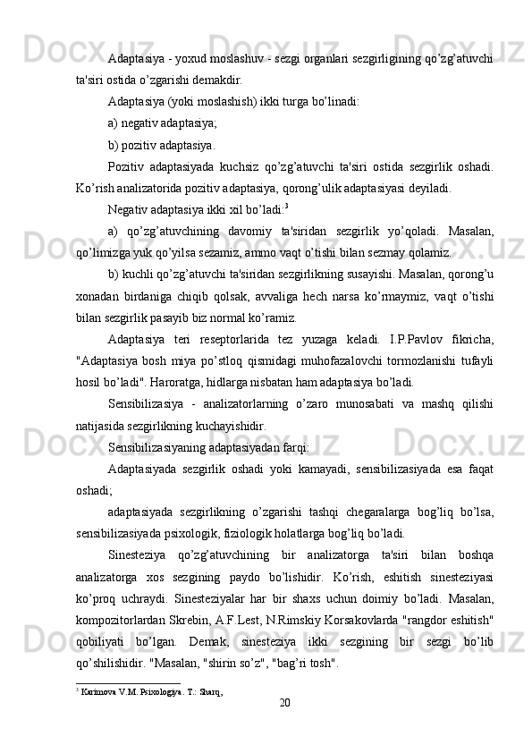 Adaptasiya - yoxud moslashuv - sezgi organlari sezgirligining qo’zg’atuvchi
ta'siri ostida o’zgarishi demakdir.
Adaptasiya (yoki moslashish) ikki turga bo’linadi:
a) negativ adaptasiya;
b) pozitiv adaptasiya.
Pozitiv   adaptasiyada   kuchsiz   qo’zg’atuvchi   ta'siri   ostida   sezgirlik   oshadi.
Ko’rish analizatorida pozitiv adaptasiya, qorong’ulik adaptasiyasi deyiladi.
Negativ adaptasiya ikki xil bo’ladi: 3
a)   qo’zg’atuvchining   davomiy   ta'siridan   sezgirlik   yo’qoladi.   Masalan,
qo’limizga yuk qo’yilsa sezamiz, ammo vaqt o’tishi bilan sezmay qolamiz.
b) kuchli qo’zg’atuvchi ta'siridan sezgirlikning susayishi. Masalan, qorong’u
xonadan   birdaniga   chiqib   qolsak,   avvaliga   hech   narsa   ko’rmaymiz,   vaqt   o’tishi
bilan sezgirlik pasayib biz normal ko’ramiz. 
Adaptasiya   teri   reseptorlarida   tez   yuzaga   keladi.   I.P.Pavlov   fikricha,
"Adaptasiya   bosh   miya   po’stloq   qismidagi   muhofazalovchi   tormozlanishi   tufayli
hosil bo’ladi". Haroratga, hidlarga nisbatan ham adaptasiya bo’ladi.
Sensibilizasiya   -   analizatorlarning   o’zaro   munosabati   va   mashq   qilishi
natijasida sezgirlikning kuchayishidir.
Sensibilizasiyaning adaptasiyadan farqi:
Adaptasiyada   sezgirlik   oshadi   yoki   kamayadi,   sensibilizasiyada   esa   faqat
oshadi;
adaptasiyada   sezgirlikning   o’zgarishi   tashqi   chegaralarga   bog’liq   bo’lsa,
sensibilizasiyada psixologik, fiziologik holatlarga bog’liq bo’ladi.
Sinesteziya   qo’zg’atuvchining   bir   analizatorga   ta'siri   bilan   boshqa
analizatorga   xos   sezgining   paydo   bo’lishidir.   Ko’rish,   eshitish   sinesteziyasi
ko’proq   uchraydi.   Sinesteziyalar   har   bir   shaxs   uchun   doimiy   bo’ladi.   Masalan,
kompozitorlardan Skrebin, A.F.Lest, N.Rimskiy Korsakovlarda "rangdor eshitish"
qobiliyati   bo’lgan.   Demak,   sinesteziya   ikki   sezgining   bir   sezgi   bo’lib
qo’shilishidir. "Masalan, "shirin so’z", "bag’ri tosh".
3
 Karimova V.M. Psixologiya. T.: Sharq,
20 
